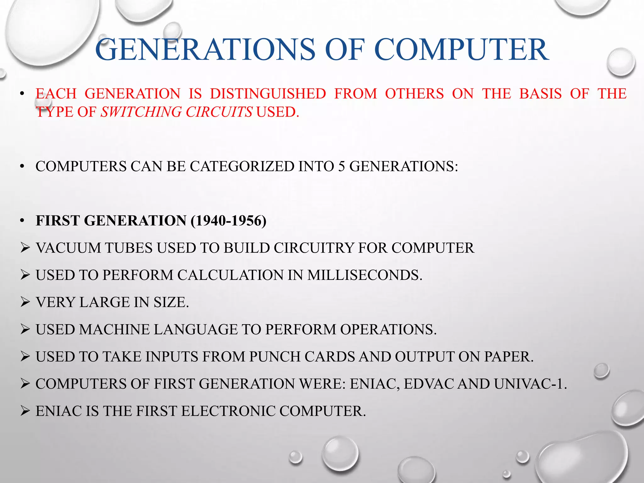 GENERATIONS OF COMPUTER 
• EACH GENERATION IS DISTINGUISHED FROM OTHERS ON THE BASIS OF THE 
TYPE OF SWITCHING CIRCUITS USED. 
• COMPUTERS CAN BE CATEGORIZED INTO 5 GENERATIONS: 
• FIRST GENERATION (1940-1956) 
 VACUUM TUBES USED TO BUILD CIRCUITRY FOR COMPUTER 
 USED TO PERFORM CALCULATION IN MILLISECONDS. 
 VERY LARGE IN SIZE. 
 USED MACHINE LANGUAGE TO PERFORM OPERATIONS. 
 USED TO TAKE INPUTS FROM PUNCH CARDS AND OUTPUT ON PAPER. 
 COMPUTERS OF FIRST GENERATION WERE: ENIAC, EDVACAND UNIVAC-1. 
 ENIAC IS THE FIRST ELECTRONIC COMPUTER. 
 