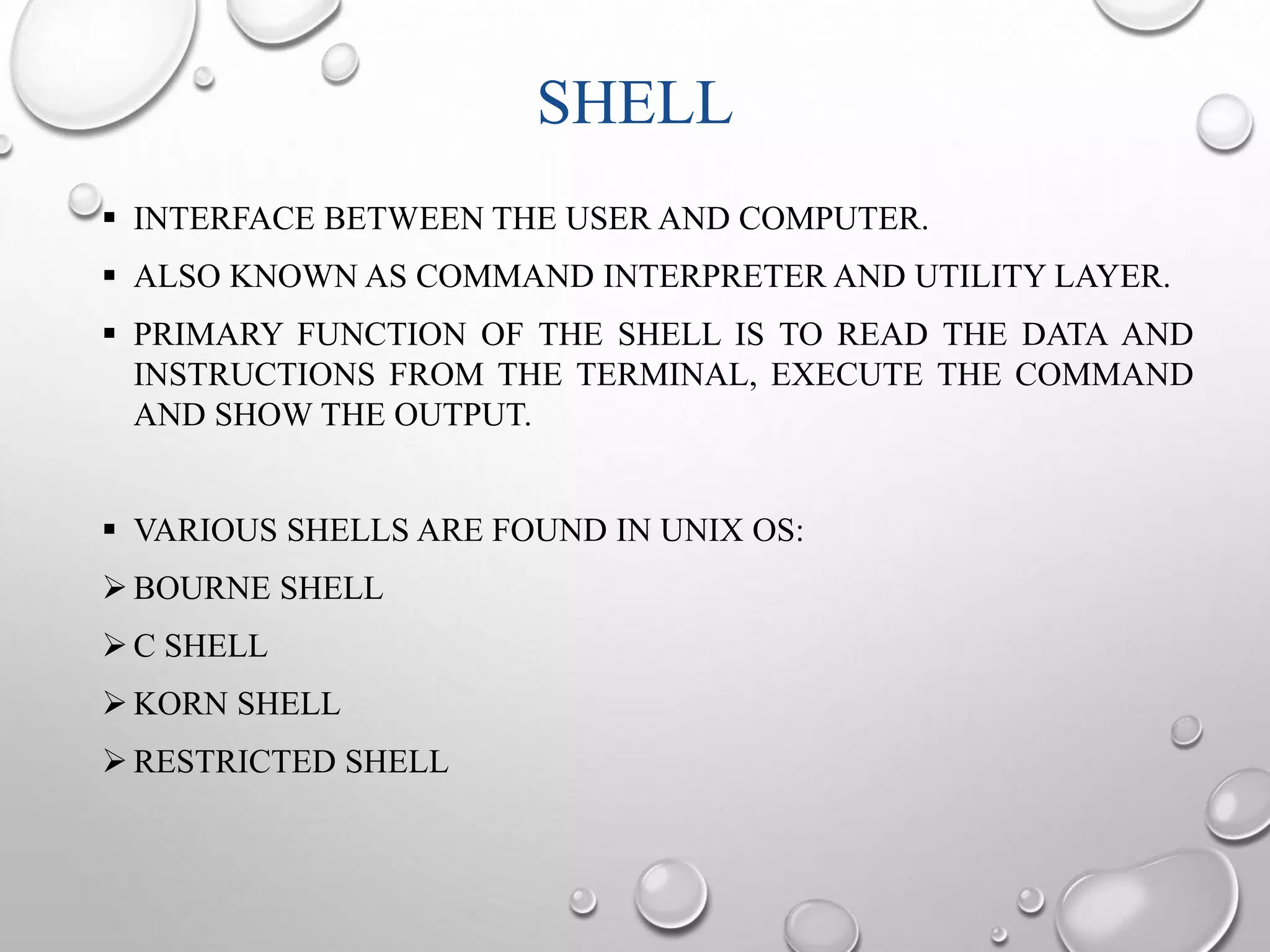 SHELL 
 INTERFACE BETWEEN THE USER AND COMPUTER. 
 ALSO KNOWN AS COMMAND INTERPRETER AND UTILITY LAYER. 
 PRIMARY FUNCTION OF THE SHELL IS TO READ THE DATA AND 
INSTRUCTIONS FROM THE TERMINAL, EXECUTE THE COMMAND 
AND SHOW THE OUTPUT. 
 VARIOUS SHELLS ARE FOUND IN UNIX OS: 
BOURNE SHELL 
C SHELL 
KORN SHELL 
 RESTRICTED SHELL 
 