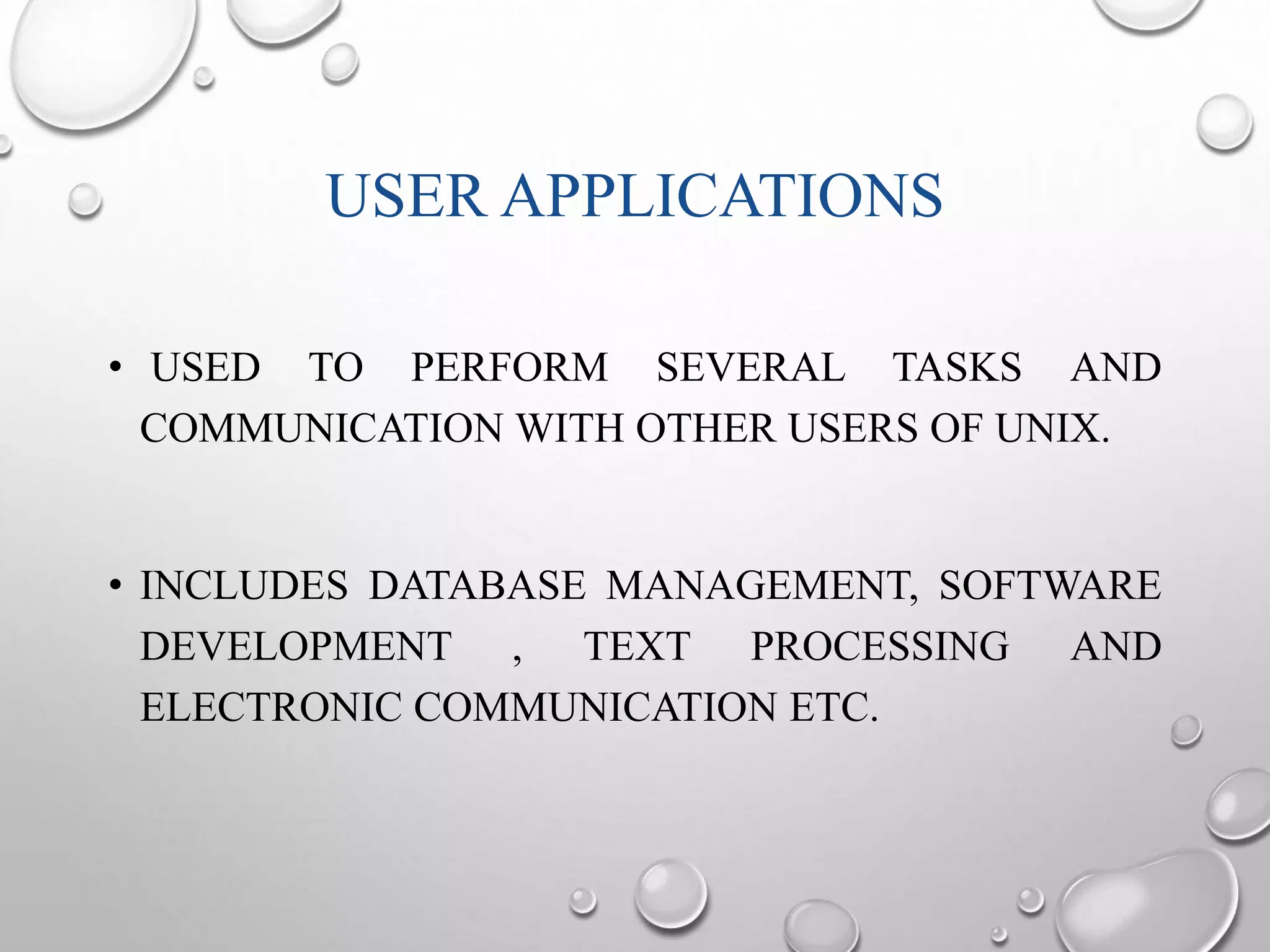 USER APPLICATIONS 
• USED TO PERFORM SEVERAL TASKS AND 
COMMUNICATION WITH OTHER USERS OF UNIX. 
• INCLUDES DATABASE MANAGEMENT, SOFTWARE 
DEVELOPMENT , TEXT PROCESSING AND 
ELECTRONIC COMMUNICATION ETC. 
 