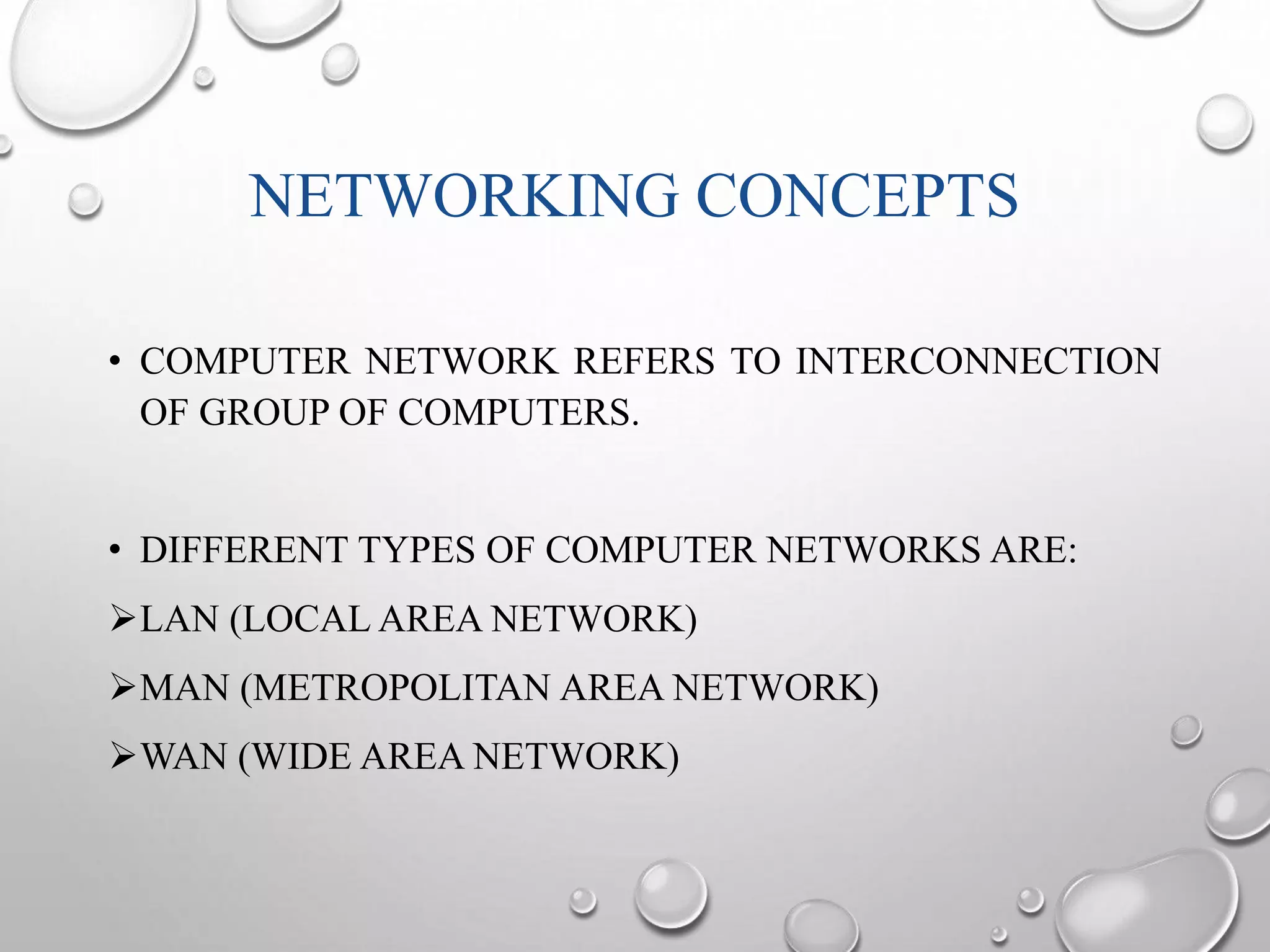 NETWORKING CONCEPTS 
• COMPUTER NETWORK REFERS TO INTERCONNECTION 
OF GROUP OF COMPUTERS. 
• DIFFERENT TYPES OF COMPUTER NETWORKS ARE: 
LAN (LOCAL AREA NETWORK) 
MAN (METROPOLITAN AREA NETWORK) 
WAN (WIDE AREA NETWORK) 
 