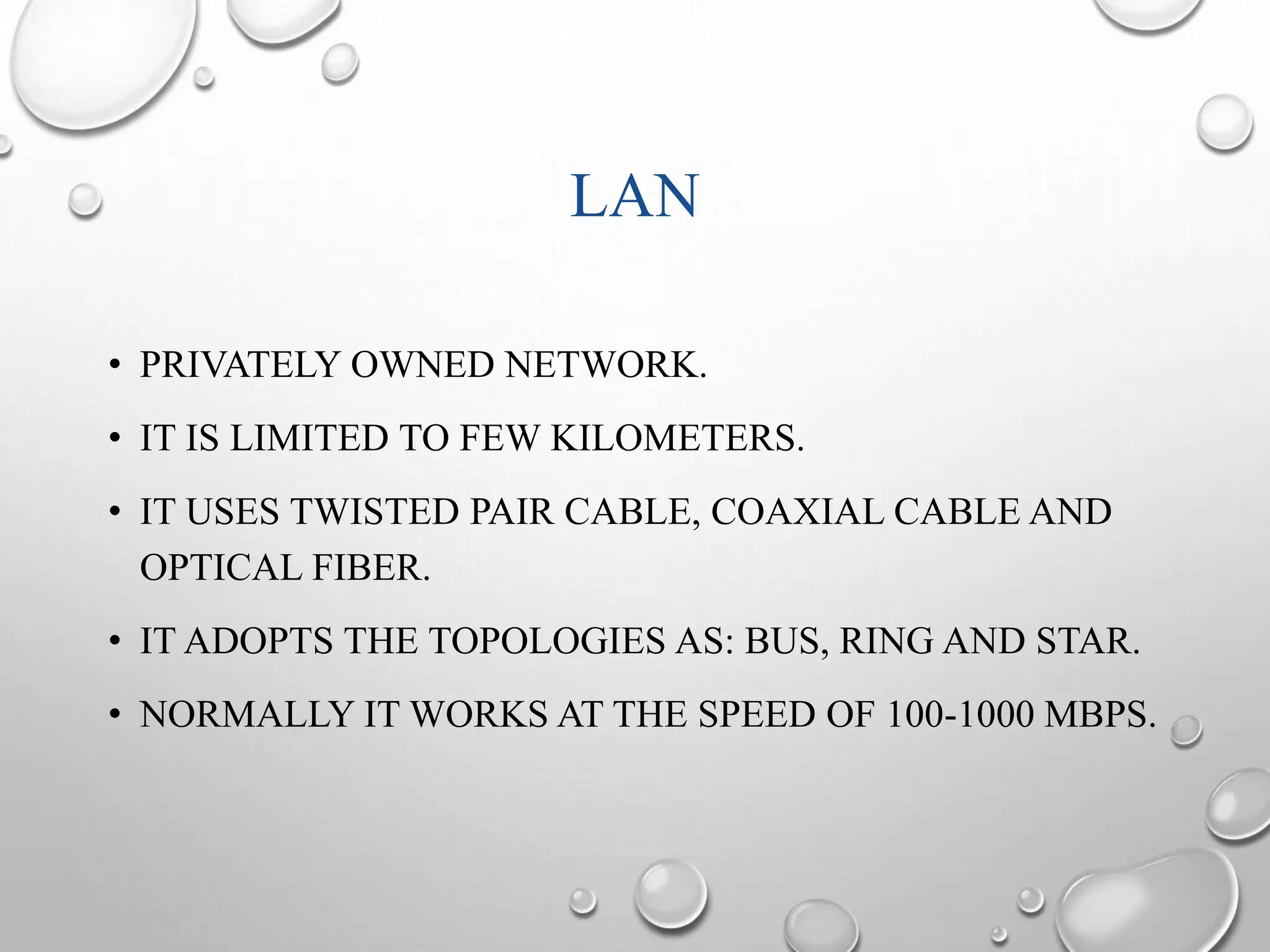 LAN 
• PRIVATELY OWNED NETWORK. 
• IT IS LIMITED TO FEW KILOMETERS. 
• IT USES TWISTED PAIR CABLE, COAXIAL CABLE AND 
OPTICAL FIBER. 
• IT ADOPTS THE TOPOLOGIES AS: BUS, RING AND STAR. 
• NORMALLY IT WORKS AT THE SPEED OF 100-1000 MBPS. 
 