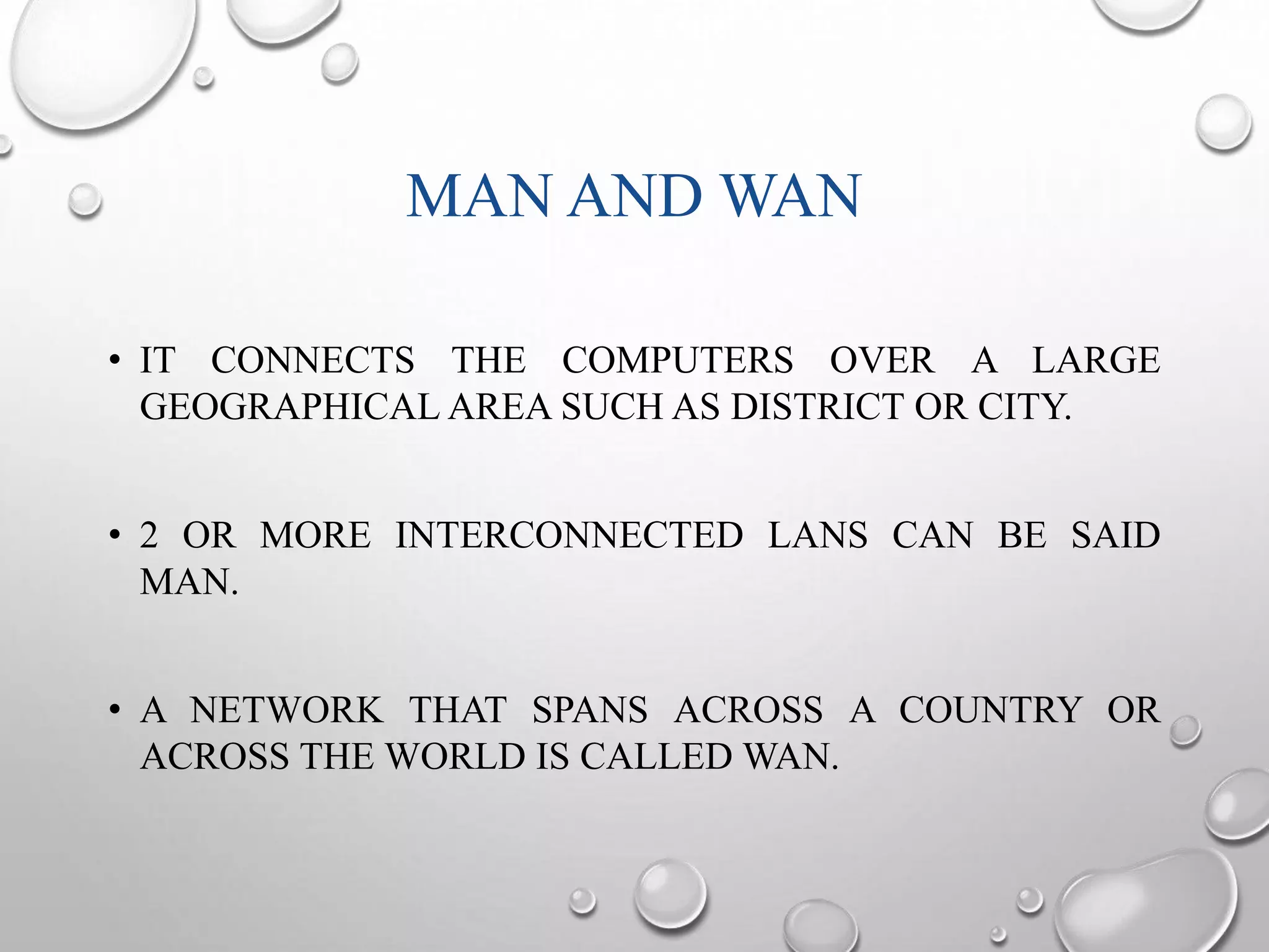 MAN AND WAN 
• IT CONNECTS THE COMPUTERS OVER A LARGE 
GEOGRAPHICAL AREA SUCH AS DISTRICT OR CITY. 
• 2 OR MORE INTERCONNECTED LANS CAN BE SAID 
MAN. 
• A NETWORK THAT SPANS ACROSS A COUNTRY OR 
ACROSS THE WORLD IS CALLEDWAN. 
 