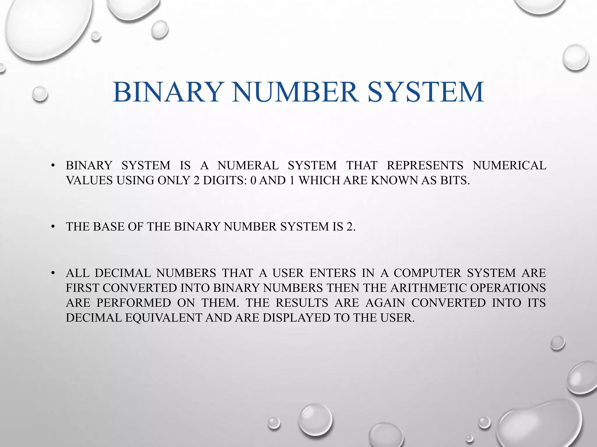 BINARY NUMBER SYSTEM 
• BINARY SYSTEM IS A NUMERAL SYSTEM THAT REPRESENTS NUMERICAL 
VALUES USING ONLY 2 DIGITS: 0 AND 1 WHICH ARE KNOWN AS BITS. 
• THE BASE OF THE BINARY NUMBER SYSTEM IS 2. 
• ALL DECIMAL NUMBERS THAT A USER ENTERS IN A COMPUTER SYSTEM ARE 
FIRST CONVERTED INTO BINARY NUMBERS THEN THE ARITHMETIC OPERATIONS 
ARE PERFORMED ON THEM. THE RESULTS ARE AGAIN CONVERTED INTO ITS 
DECIMAL EQUIVALENT AND ARE DISPLAYED TO THE USER. 
 