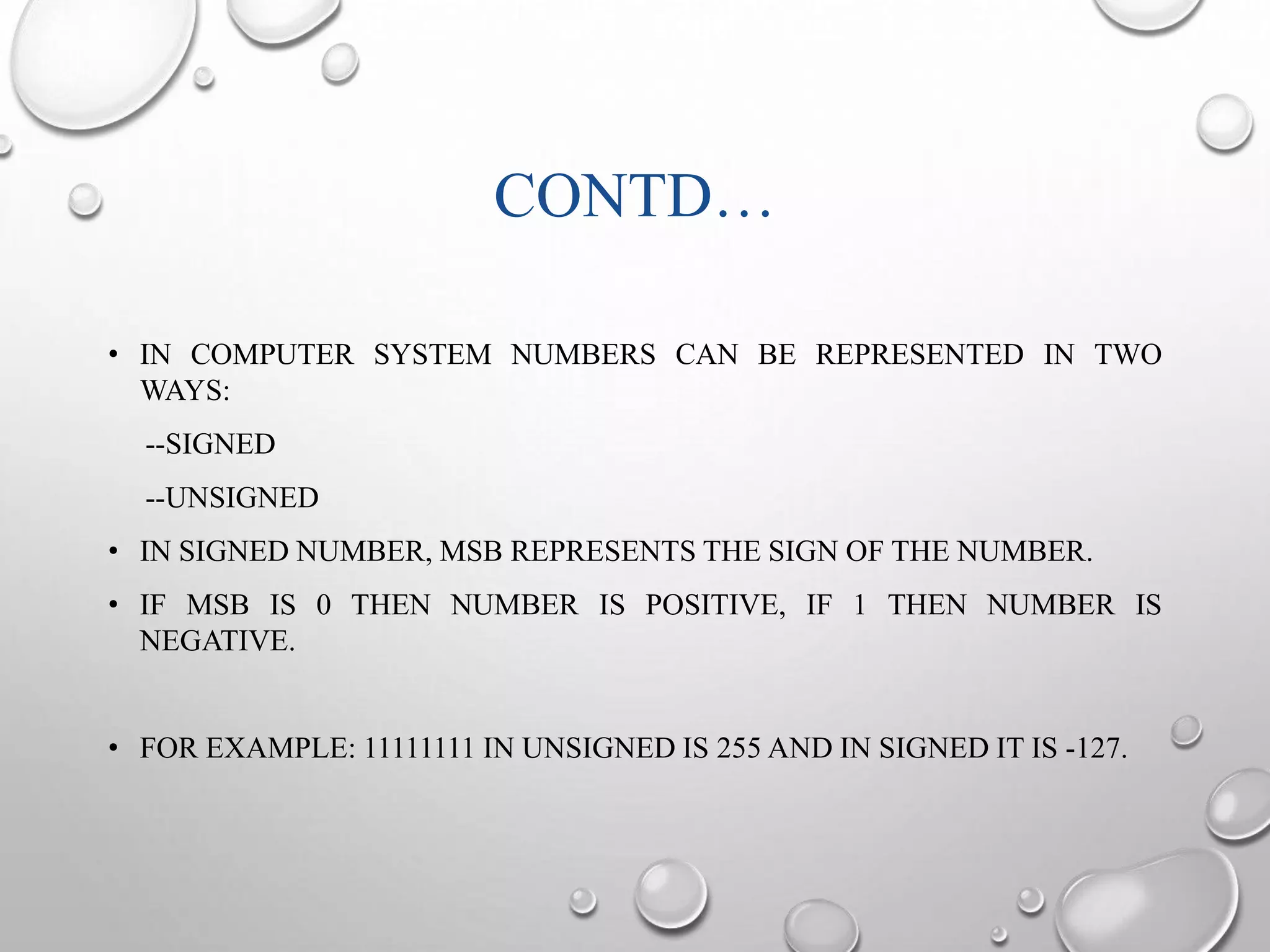 CONTD… 
• IN COMPUTER SYSTEM NUMBERS CAN BE REPRESENTED IN TWO 
WAYS: 
--SIGNED 
--UNSIGNED 
• IN SIGNED NUMBER, MSB REPRESENTS THE SIGN OF THE NUMBER. 
• IF MSB IS 0 THEN NUMBER IS POSITIVE, IF 1 THEN NUMBER IS 
NEGATIVE. 
• FOR EXAMPLE: 11111111 IN UNSIGNED IS 255 AND IN SIGNED IT IS -127. 
 