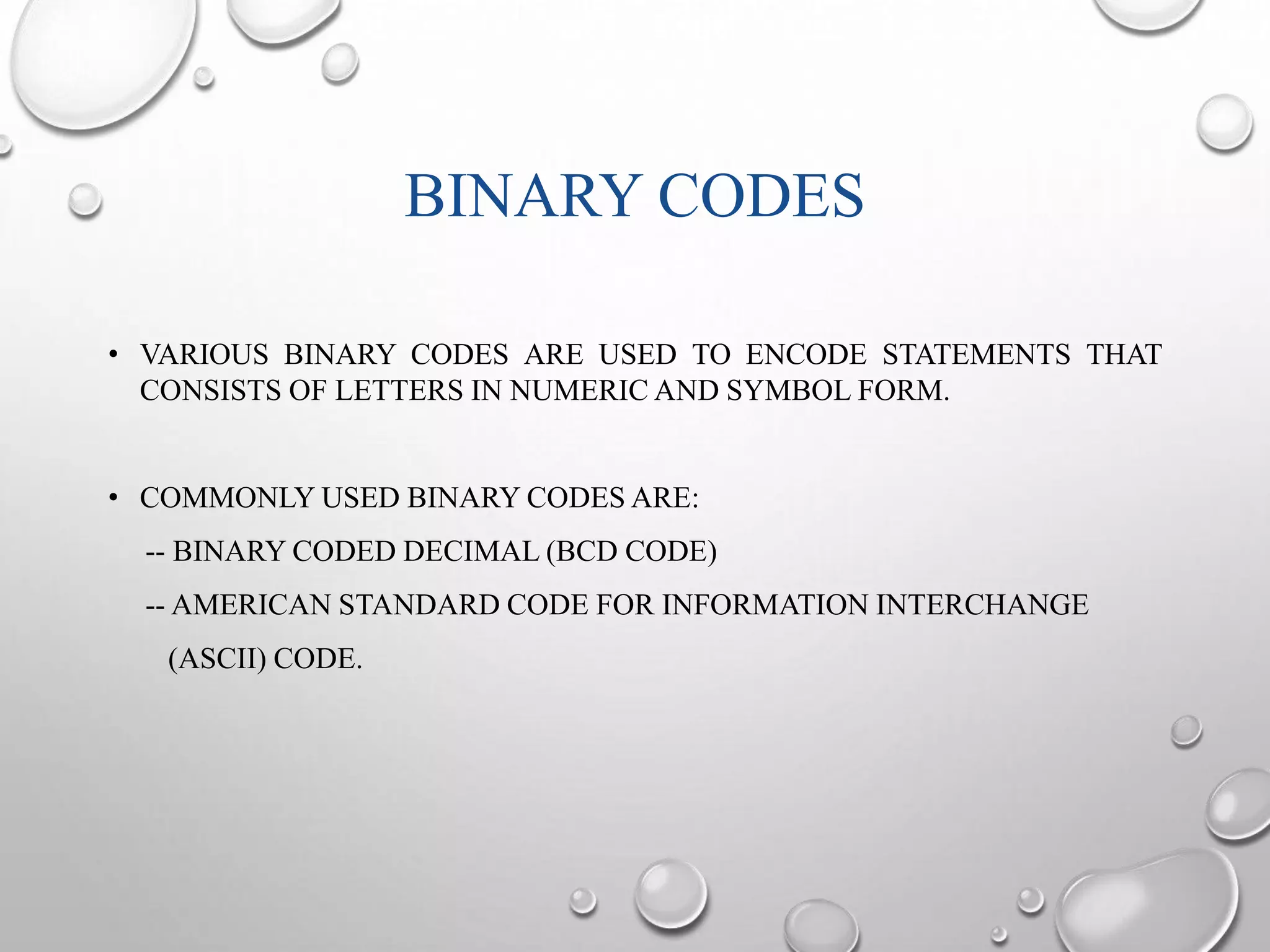 BINARY CODES 
• VARIOUS BINARY CODES ARE USED TO ENCODE STATEMENTS THAT 
CONSISTS OF LETTERS IN NUMERIC AND SYMBOL FORM. 
• COMMONLY USED BINARY CODES ARE: 
-- BINARY CODED DECIMAL (BCD CODE) 
-- AMERICAN STANDARD CODE FOR INFORMATION INTERCHANGE 
(ASCII) CODE. 
 