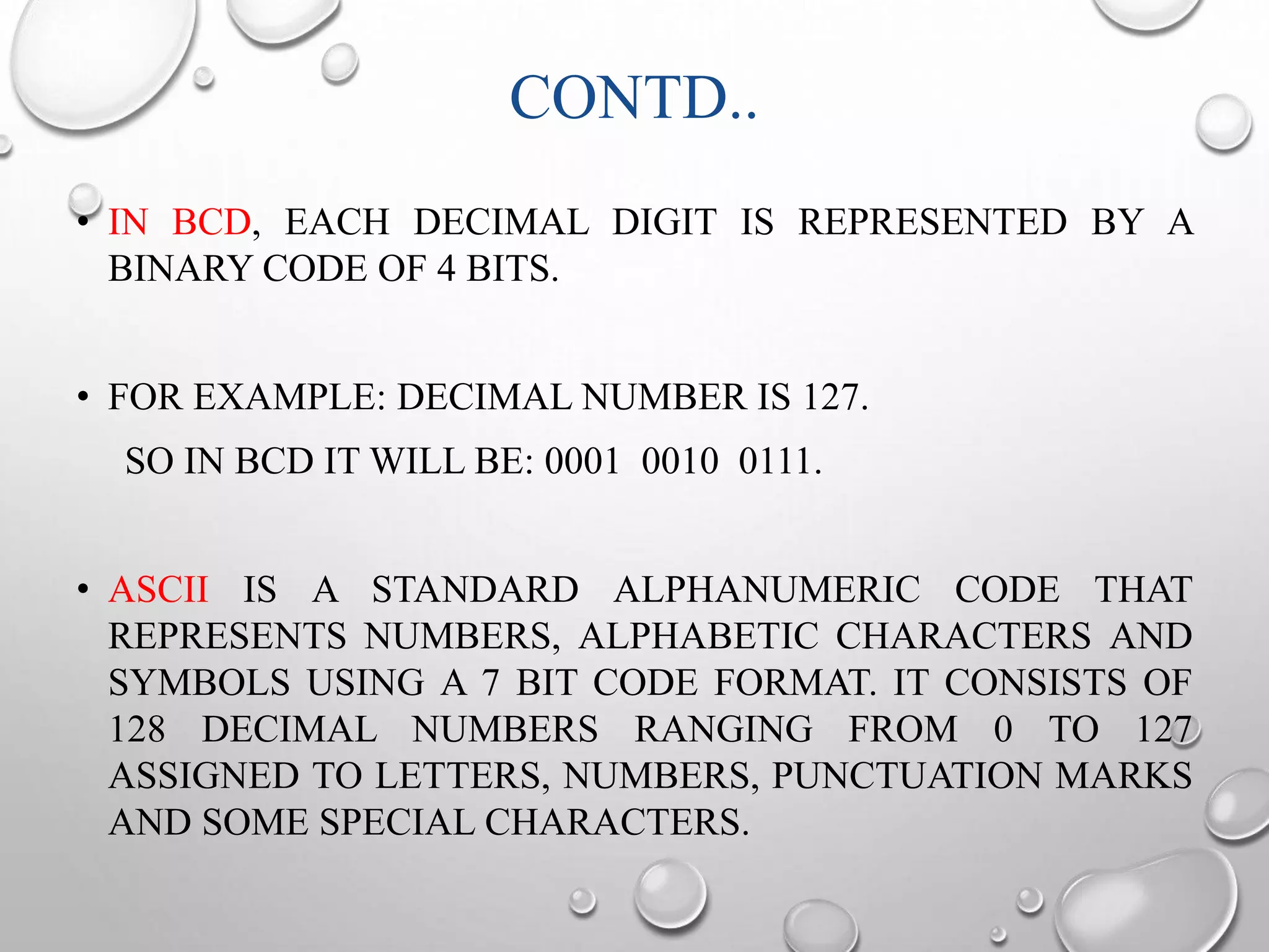 CONTD.. 
• IN BCD, EACH DECIMAL DIGIT IS REPRESENTED BY A 
BINARY CODE OF 4 BITS. 
• FOR EXAMPLE: DECIMAL NUMBER IS 127. 
SO IN BCD IT WILL BE: 0001 0010 0111. 
• ASCII IS A STANDARD ALPHANUMERIC CODE THAT 
REPRESENTS NUMBERS, ALPHABETIC CHARACTERS AND 
SYMBOLS USING A 7 BIT CODE FORMAT. IT CONSISTS OF 
128 DECIMAL NUMBERS RANGING FROM 0 TO 127 
ASSIGNED TO LETTERS, NUMBERS, PUNCTUATION MARKS 
AND SOME SPECIAL CHARACTERS. 
 