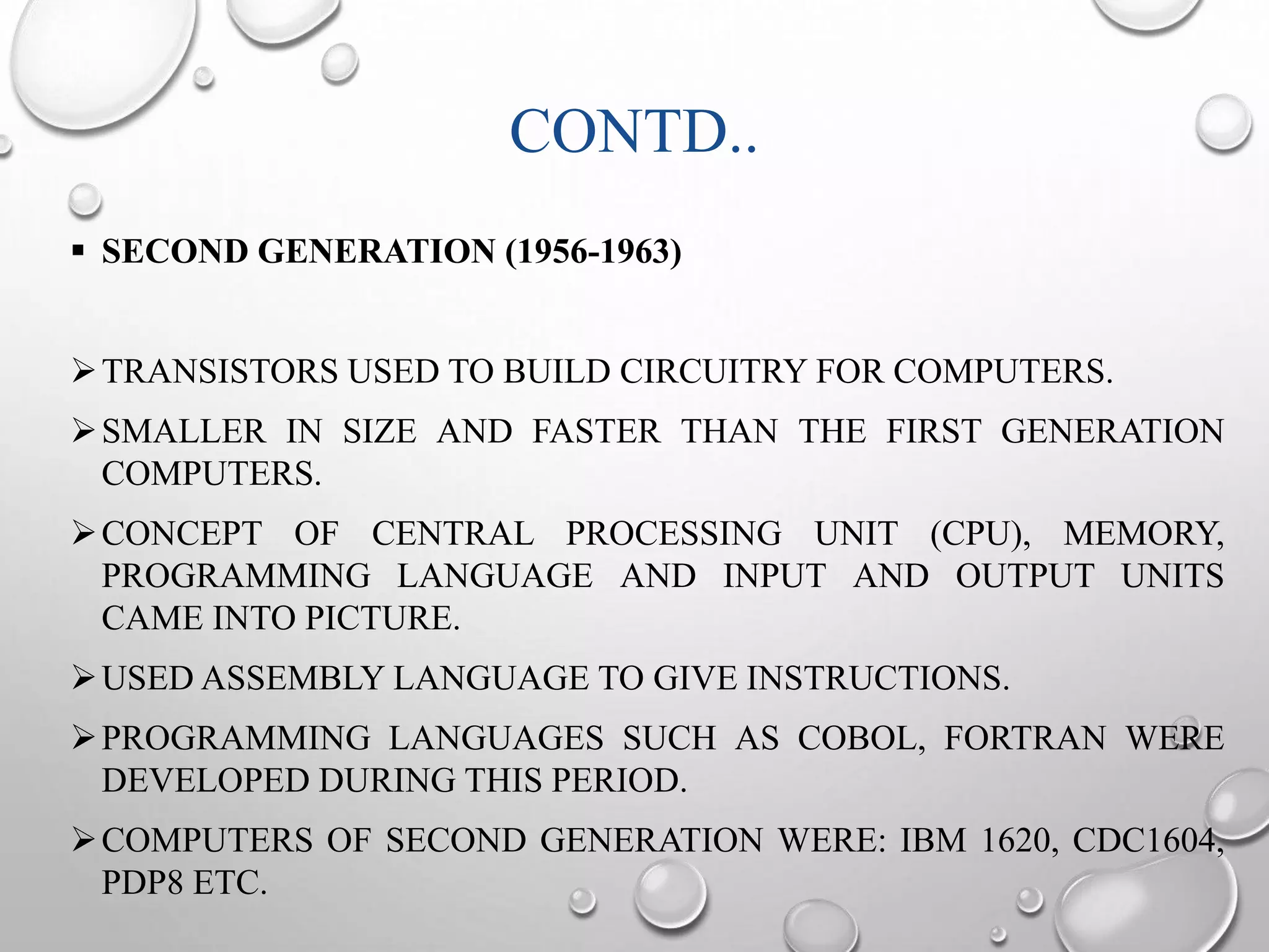 CONTD.. 
 SECOND GENERATION (1956-1963) 
TRANSISTORS USED TO BUILD CIRCUITRY FOR COMPUTERS. 
SMALLER IN SIZE AND FASTER THAN THE FIRST GENERATION 
COMPUTERS. 
CONCEPT OF CENTRAL PROCESSING UNIT (CPU), MEMORY, 
PROGRAMMING LANGUAGE AND INPUT AND OUTPUT UNITS 
CAME INTO PICTURE. 
USED ASSEMBLY LANGUAGE TO GIVE INSTRUCTIONS. 
PROGRAMMING LANGUAGES SUCH AS COBOL, FORTRAN WERE 
DEVELOPED DURING THIS PERIOD. 
COMPUTERS OF SECOND GENERATION WERE: IBM 1620, CDC1604, 
PDP8 ETC. 
 