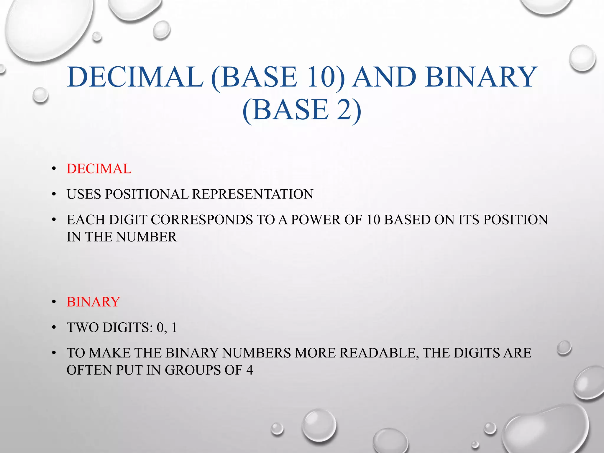 DECIMAL (BASE 10) AND BINARY 
(BASE 2) 
• DECIMAL 
• USES POSITIONAL REPRESENTATION 
• EACH DIGIT CORRESPONDS TO A POWER OF 10 BASED ON ITS POSITION 
IN THE NUMBER 
• BINARY 
• TWO DIGITS: 0, 1 
• TO MAKE THE BINARY NUMBERS MORE READABLE, THE DIGITS ARE 
OFTEN PUT IN GROUPS OF 4 
 