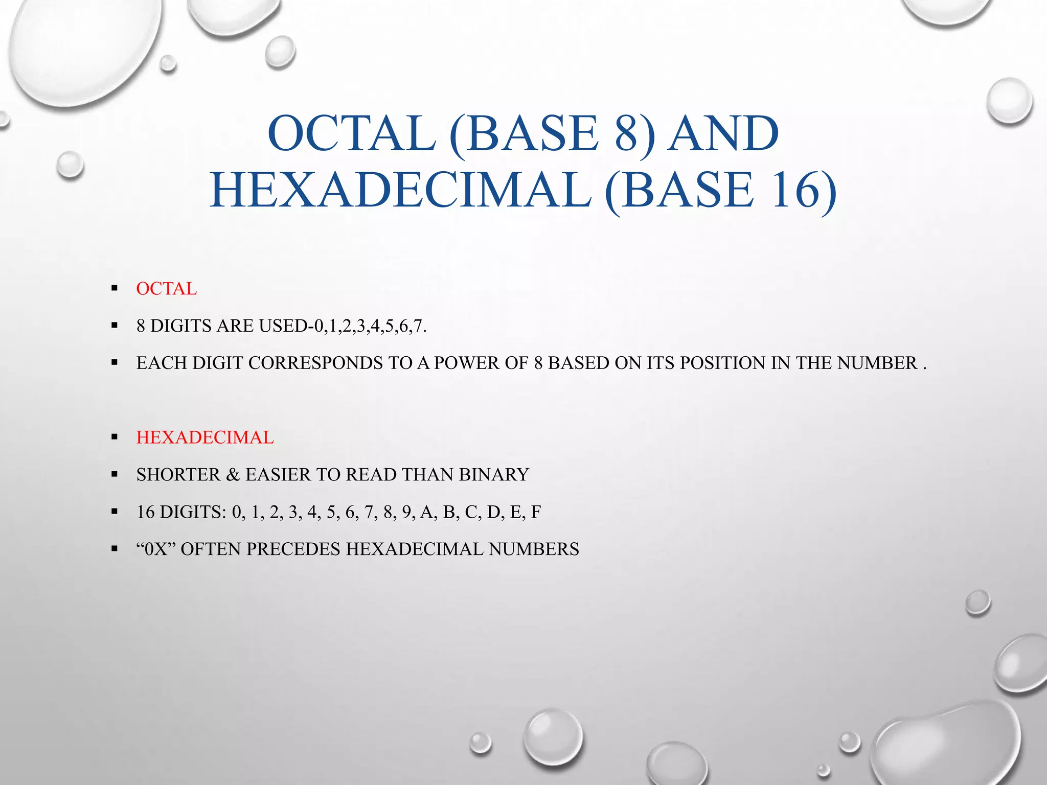OCTAL (BASE 8) AND 
HEXADECIMAL (BASE 16) 
 OCTAL 
 8 DIGITS ARE USED-0,1,2,3,4,5,6,7. 
 EACH DIGIT CORRESPONDS TO A POWER OF 8 BASED ON ITS POSITION IN THE NUMBER . 
 HEXADECIMAL 
 SHORTER & EASIER TO READ THAN BINARY 
 16 DIGITS: 0, 1, 2, 3, 4, 5, 6, 7, 8, 9, A, B, C, D, E, F 
 “0X” OFTEN PRECEDES HEXADECIMAL NUMBERS 
 