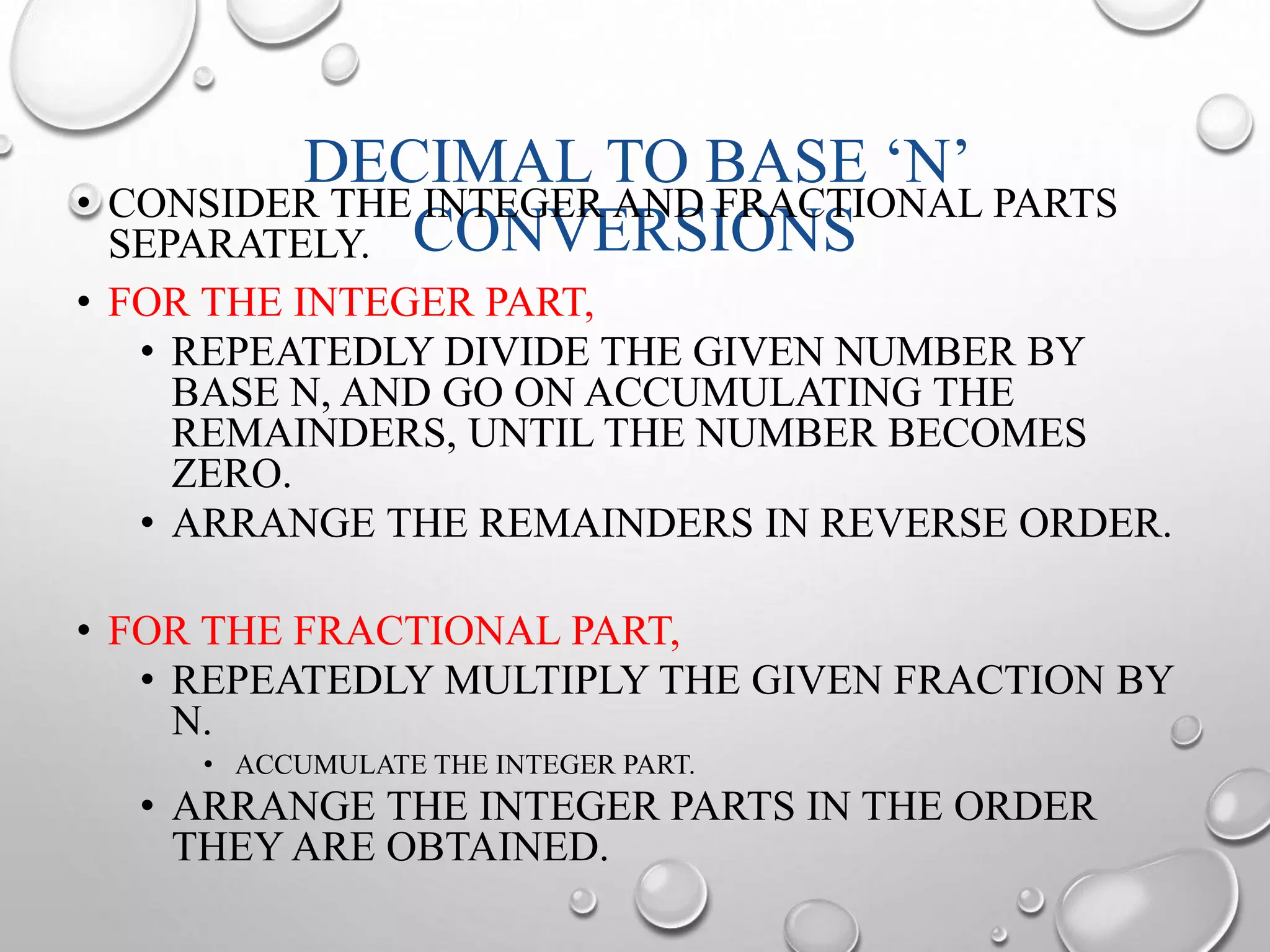 DECIMAL TO BASE ‘N’ 
• CONSIDER THE INTEGER AND FRACTIONAL PARTS 
SEPARATELY. 
CONVERSIONS 
• FOR THE INTEGER PART, 
• REPEATEDLY DIVIDE THE GIVEN NUMBER BY 
BASE N, AND GO ON ACCUMULATING THE 
REMAINDERS, UNTIL THE NUMBER BECOMES 
ZERO. 
• ARRANGE THE REMAINDERS IN REVERSE ORDER. 
• FOR THE FRACTIONAL PART, 
• REPEATEDLY MULTIPLY THE GIVEN FRACTION BY 
N. 
• ACCUMULATE THE INTEGER PART. 
• ARRANGE THE INTEGER PARTS IN THE ORDER 
THEY ARE OBTAINED. 
 
