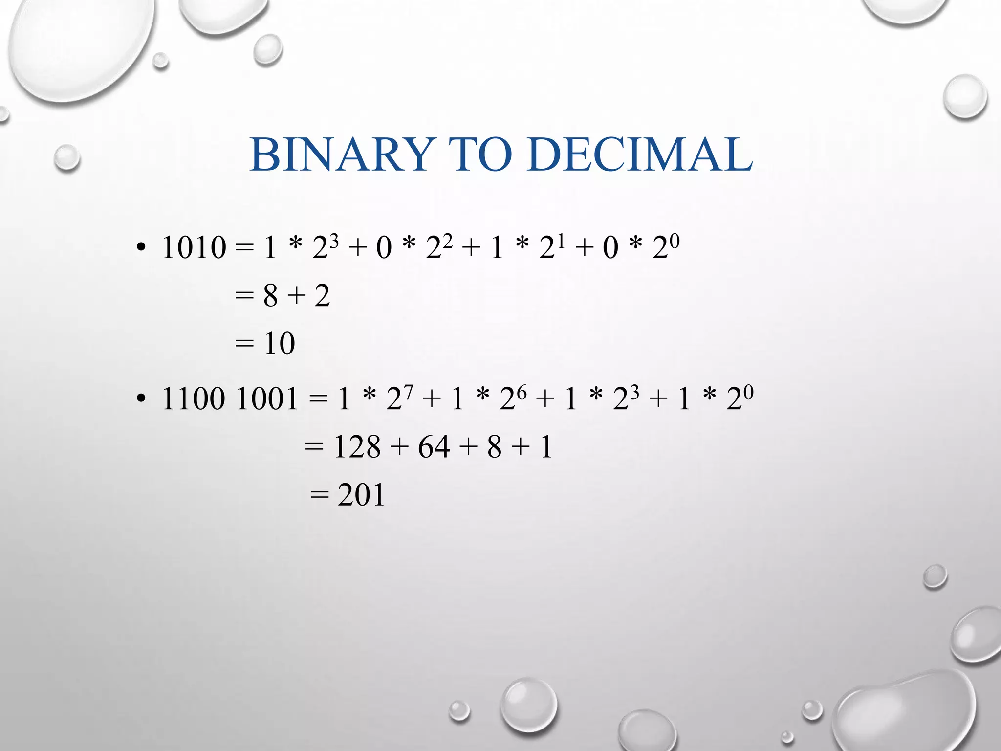 BINARY TO DECIMAL 
• 1010 = 1 * 23 + 0 * 22 + 1 * 21 + 0 * 20 
= 8 + 2 
= 10 
• 1100 1001 = 1 * 27 + 1 * 26 + 1 * 23 + 1 * 20 
= 128 + 64 + 8 + 1 
= 201 
 