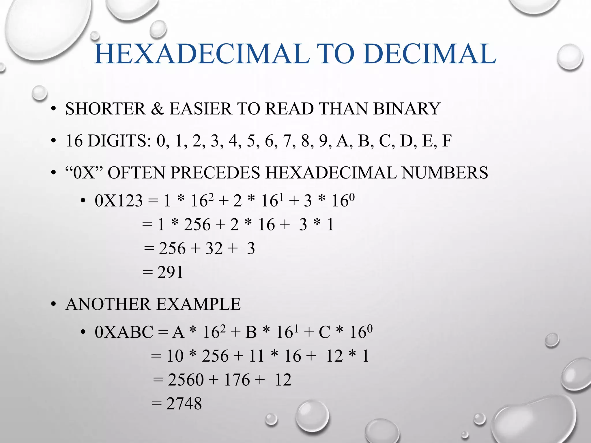 HEXADECIMAL TO DECIMAL 
• SHORTER & EASIER TO READ THAN BINARY 
• 16 DIGITS: 0, 1, 2, 3, 4, 5, 6, 7, 8, 9, A, B, C, D, E, F 
• “0X” OFTEN PRECEDES HEXADECIMAL NUMBERS 
• 0X123 = 1 * 162 + 2 * 161 + 3 * 160 
= 1 * 256 + 2 * 16 + 3 * 1 
= 256 + 32 + 3 
= 291 
• ANOTHER EXAMPLE 
• 0XABC = A * 162 + B * 161 + C * 160 
= 10 * 256 + 11 * 16 + 12 * 1 
= 2560 + 176 + 12 
= 2748 
 