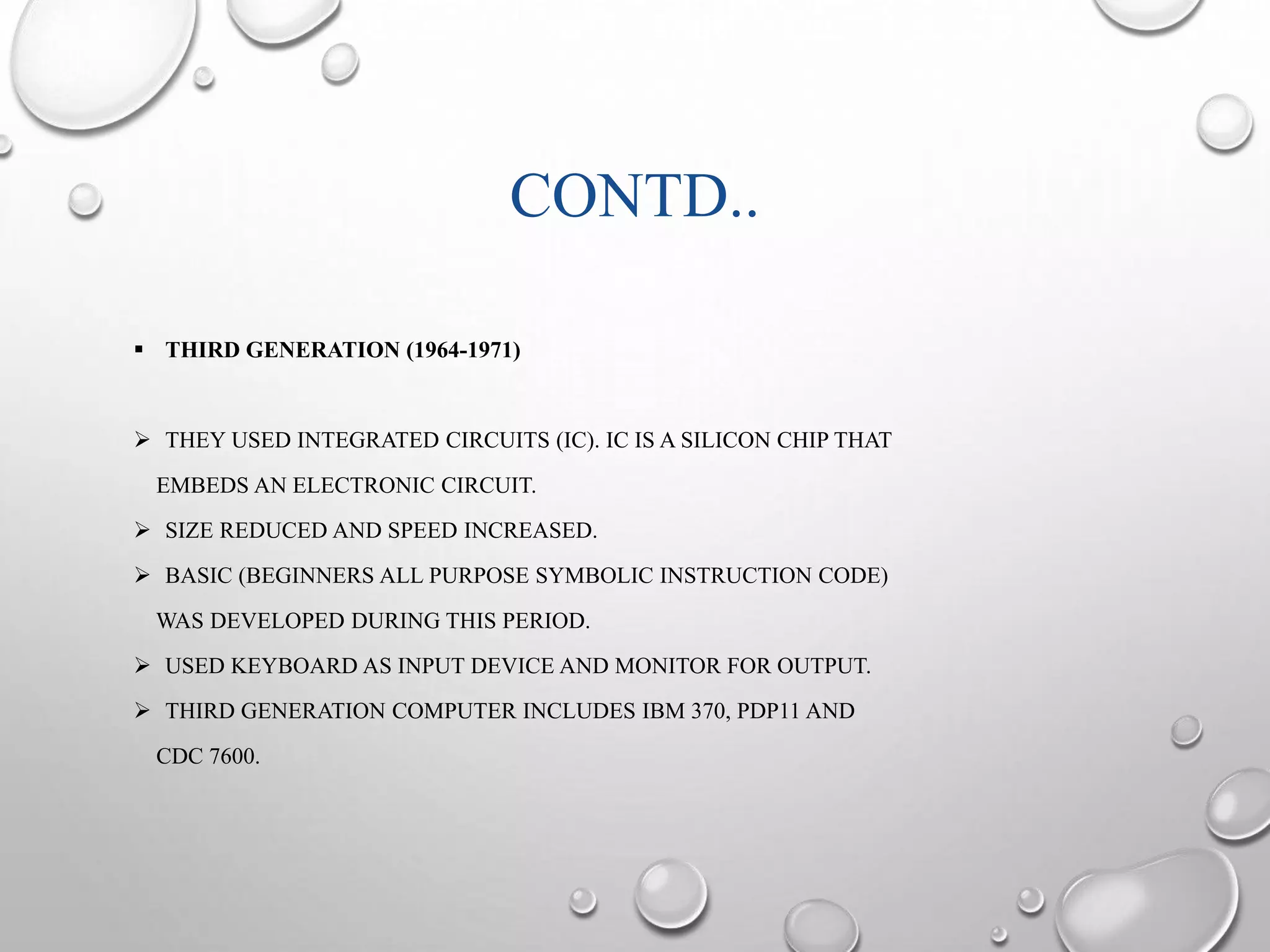 CONTD.. 
 THIRD GENERATION (1964-1971) 
 THEY USED INTEGRATED CIRCUITS (IC). IC IS A SILICON CHIP THAT 
EMBEDS AN ELECTRONIC CIRCUIT. 
 SIZE REDUCED AND SPEED INCREASED. 
 BASIC (BEGINNERS ALL PURPOSE SYMBOLIC INSTRUCTION CODE) 
WAS DEVELOPED DURING THIS PERIOD. 
 USED KEYBOARD AS INPUT DEVICE AND MONITOR FOR OUTPUT. 
 THIRD GENERATION COMPUTER INCLUDES IBM 370, PDP11 AND 
CDC 7600. 
 