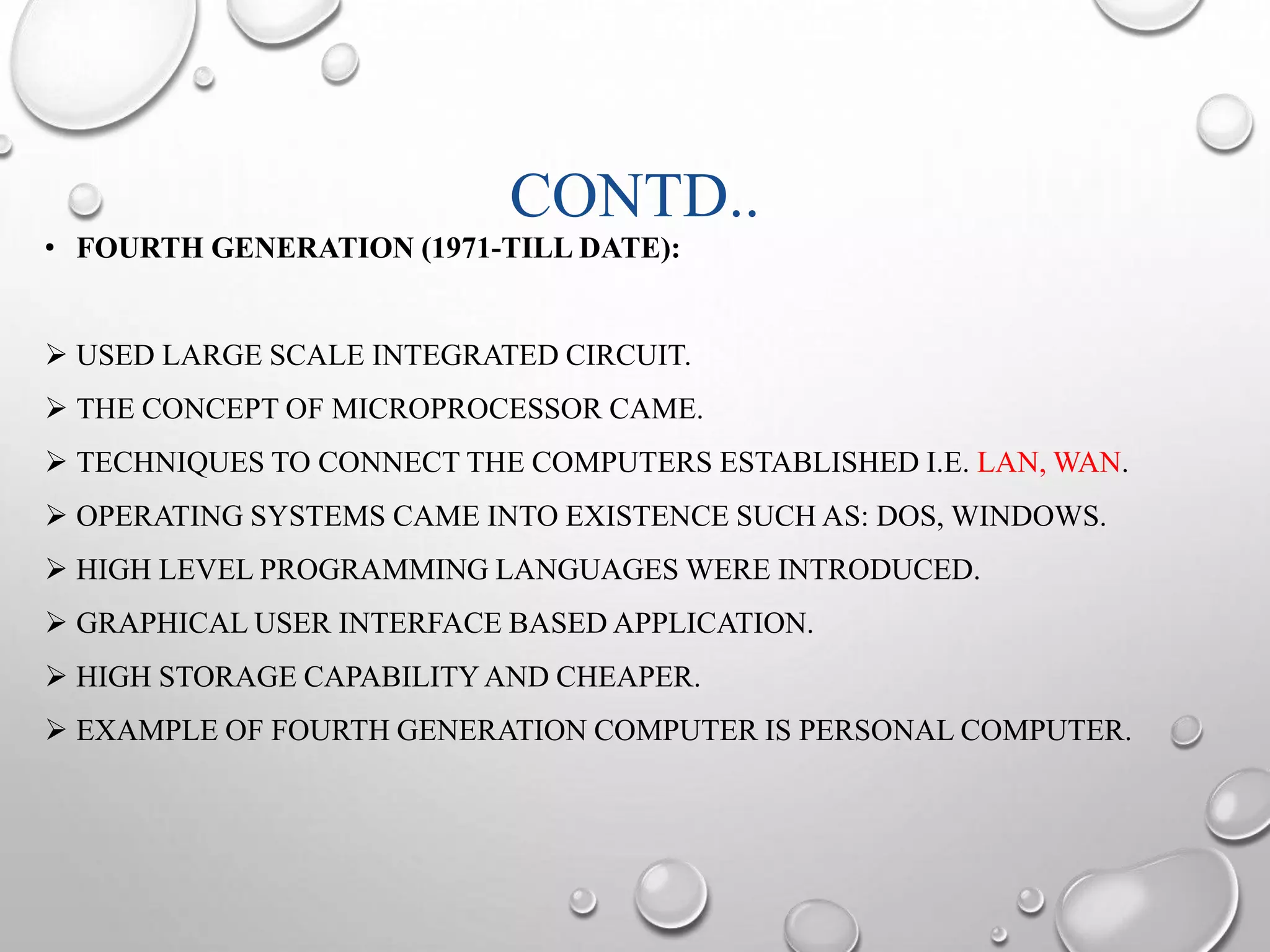 CONTD.. 
• FOURTH GENERATION (1971-TILL DATE): 
 USED LARGE SCALE INTEGRATED CIRCUIT. 
 THE CONCEPT OF MICROPROCESSOR CAME. 
 TECHNIQUES TO CONNECT THE COMPUTERS ESTABLISHED I.E. LAN,WAN. 
 OPERATING SYSTEMS CAME INTO EXISTENCE SUCH AS: DOS, WINDOWS. 
 HIGH LEVEL PROGRAMMING LANGUAGES WERE INTRODUCED. 
 GRAPHICAL USER INTERFACE BASED APPLICATION. 
 HIGH STORAGE CAPABILITYAND CHEAPER. 
 EXAMPLE OF FOURTH GENERATION COMPUTER IS PERSONAL COMPUTER. 
 