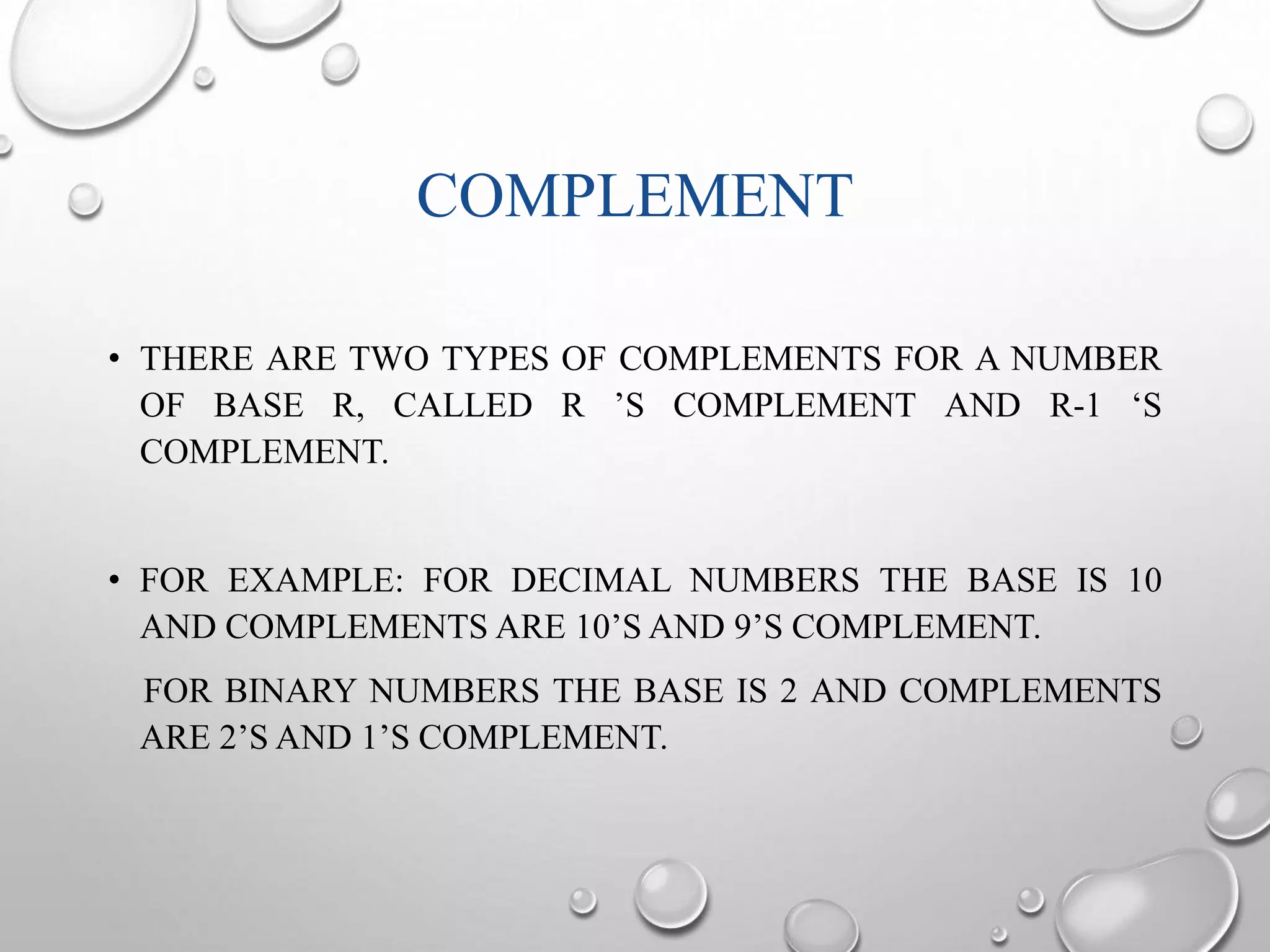 COMPLEMENT 
• THERE ARE TWO TYPES OF COMPLEMENTS FOR A NUMBER 
OF BASE R, CALLED R ’S COMPLEMENT AND R-1 ‘S 
COMPLEMENT. 
• FOR EXAMPLE: FOR DECIMAL NUMBERS THE BASE IS 10 
AND COMPLEMENTS ARE 10’SAND 9’S COMPLEMENT. 
FOR BINARY NUMBERS THE BASE IS 2 AND COMPLEMENTS 
ARE 2’S AND 1’S COMPLEMENT. 
 
