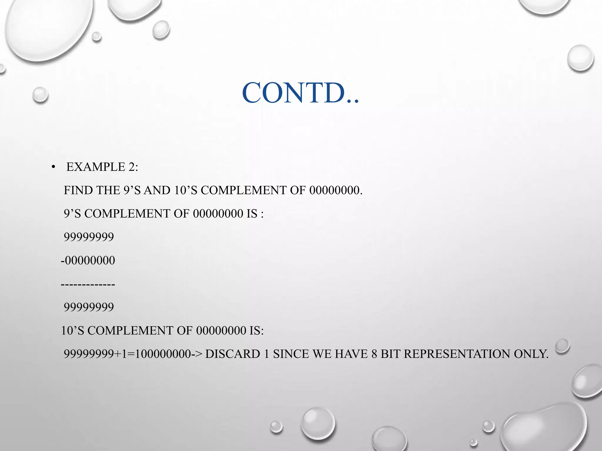 CONTD.. 
• EXAMPLE 2: 
FIND THE 9’S AND 10’S COMPLEMENT OF 00000000. 
9’S COMPLEMENT OF 00000000 IS : 
99999999 
-00000000 
------------- 
99999999 
10’S COMPLEMENT OF 00000000 IS: 
99999999+1=100000000-> DISCARD 1 SINCE WE HAVE 8 BIT REPRESENTATION ONLY. 
 