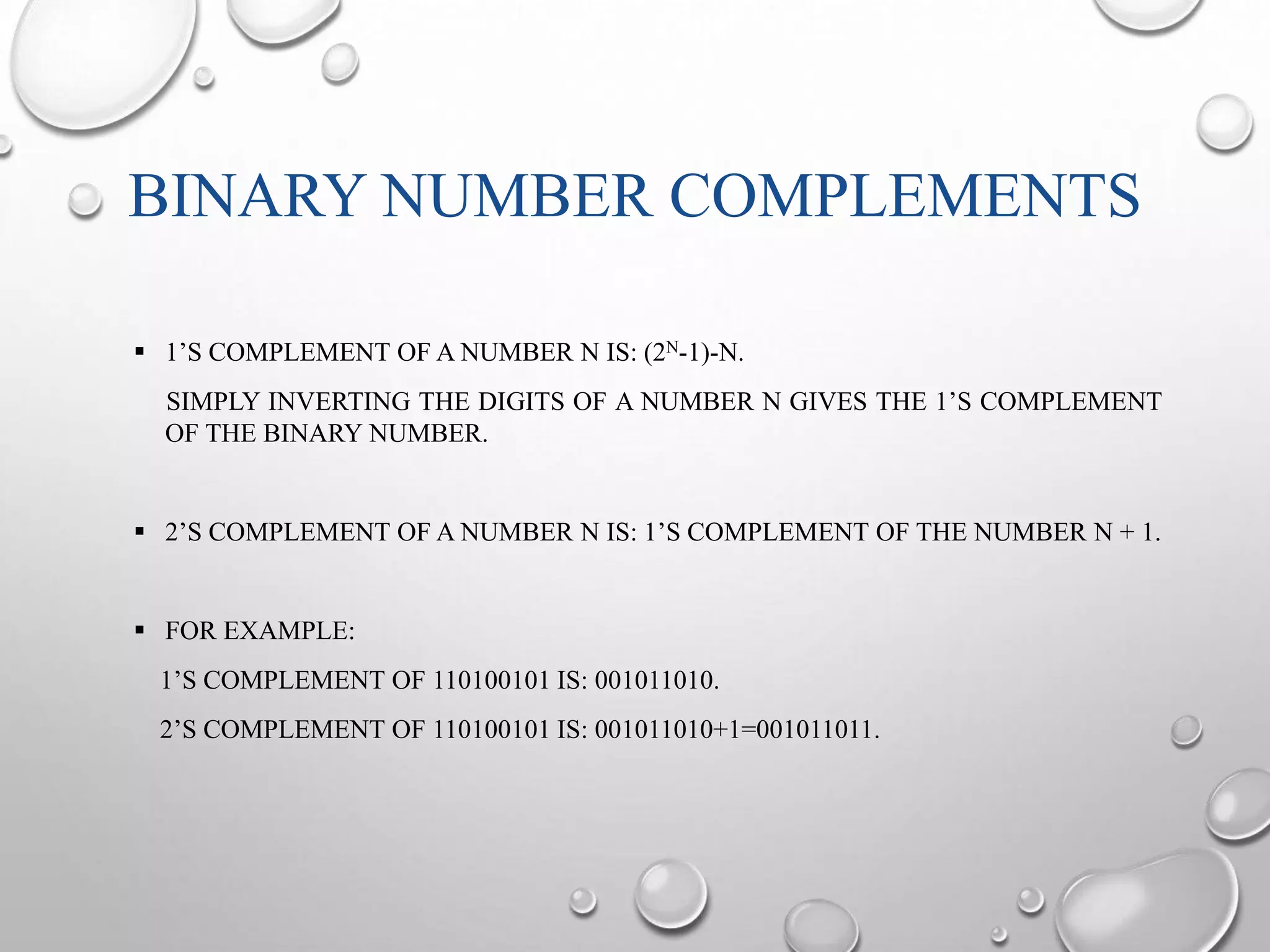 BINARY NUMBER COMPLEMENTS 
 1’S COMPLEMENT OF A NUMBER N IS: (2N-1)-N. 
SIMPLY INVERTING THE DIGITS OF A NUMBER N GIVES THE 1’S COMPLEMENT 
OF THE BINARY NUMBER. 
 2’S COMPLEMENT OF A NUMBER N IS: 1’S COMPLEMENT OF THE NUMBER N + 1. 
 FOR EXAMPLE: 
1’S COMPLEMENT OF 110100101 IS: 001011010. 
2’S COMPLEMENT OF 110100101 IS: 001011010+1=001011011. 
 