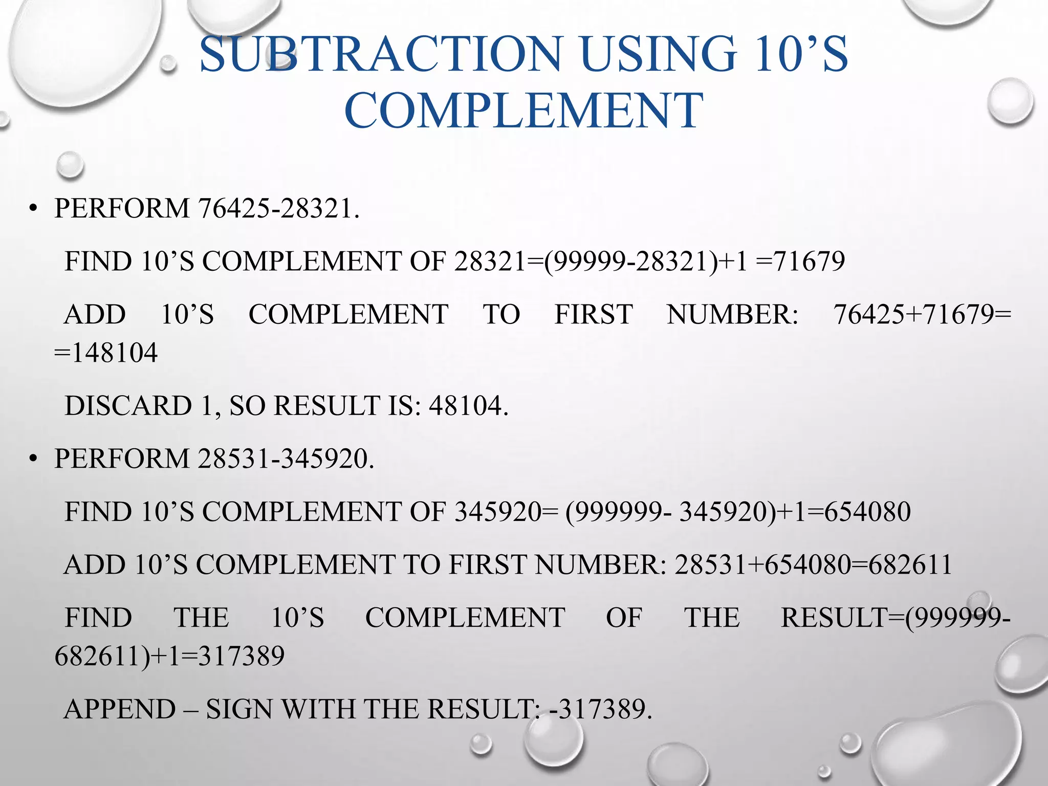 SUBTRACTION USING 10’S 
COMPLEMENT 
• PERFORM 76425-28321. 
FIND 10’S COMPLEMENT OF 28321=(99999-28321)+1 =71679 
ADD 10’S COMPLEMENT TO FIRST NUMBER: 76425+71679= 
=148104 
DISCARD 1, SO RESULT IS: 48104. 
• PERFORM 28531-345920. 
FIND 10’S COMPLEMENT OF 345920= (999999- 345920)+1=654080 
ADD 10’S COMPLEMENT TO FIRST NUMBER: 28531+654080=682611 
FIND THE 10’S COMPLEMENT OF THE RESULT=(999999- 
682611)+1=317389 
APPEND – SIGNWITH THE RESULT: -317389. 
 