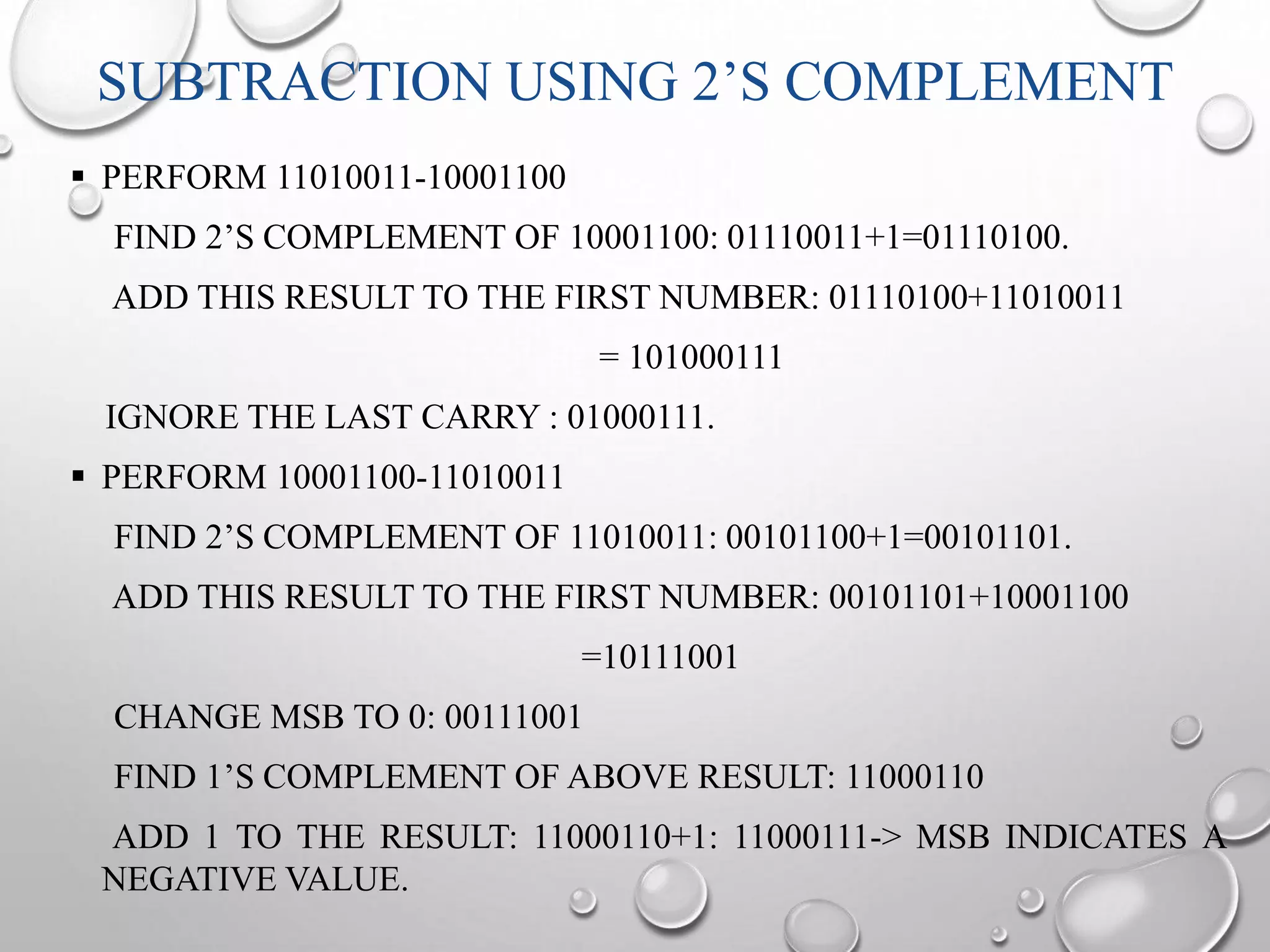 SUBTRACTION USING 2’S COMPLEMENT 
 PERFORM 11010011-10001100 
FIND 2’S COMPLEMENT OF 10001100: 01110011+1=01110100. 
ADD THIS RESULT TO THE FIRST NUMBER: 01110100+11010011 
= 101000111 
IGNORE THE LAST CARRY : 01000111. 
 PERFORM 10001100-11010011 
FIND 2’S COMPLEMENT OF 11010011: 00101100+1=00101101. 
ADD THIS RESULT TO THE FIRST NUMBER: 00101101+10001100 
=10111001 
CHANGE MSB TO 0: 00111001 
FIND 1’S COMPLEMENT OF ABOVE RESULT: 11000110 
ADD 1 TO THE RESULT: 11000110+1: 11000111-> MSB INDICATES A 
NEGATIVE VALUE. 
 