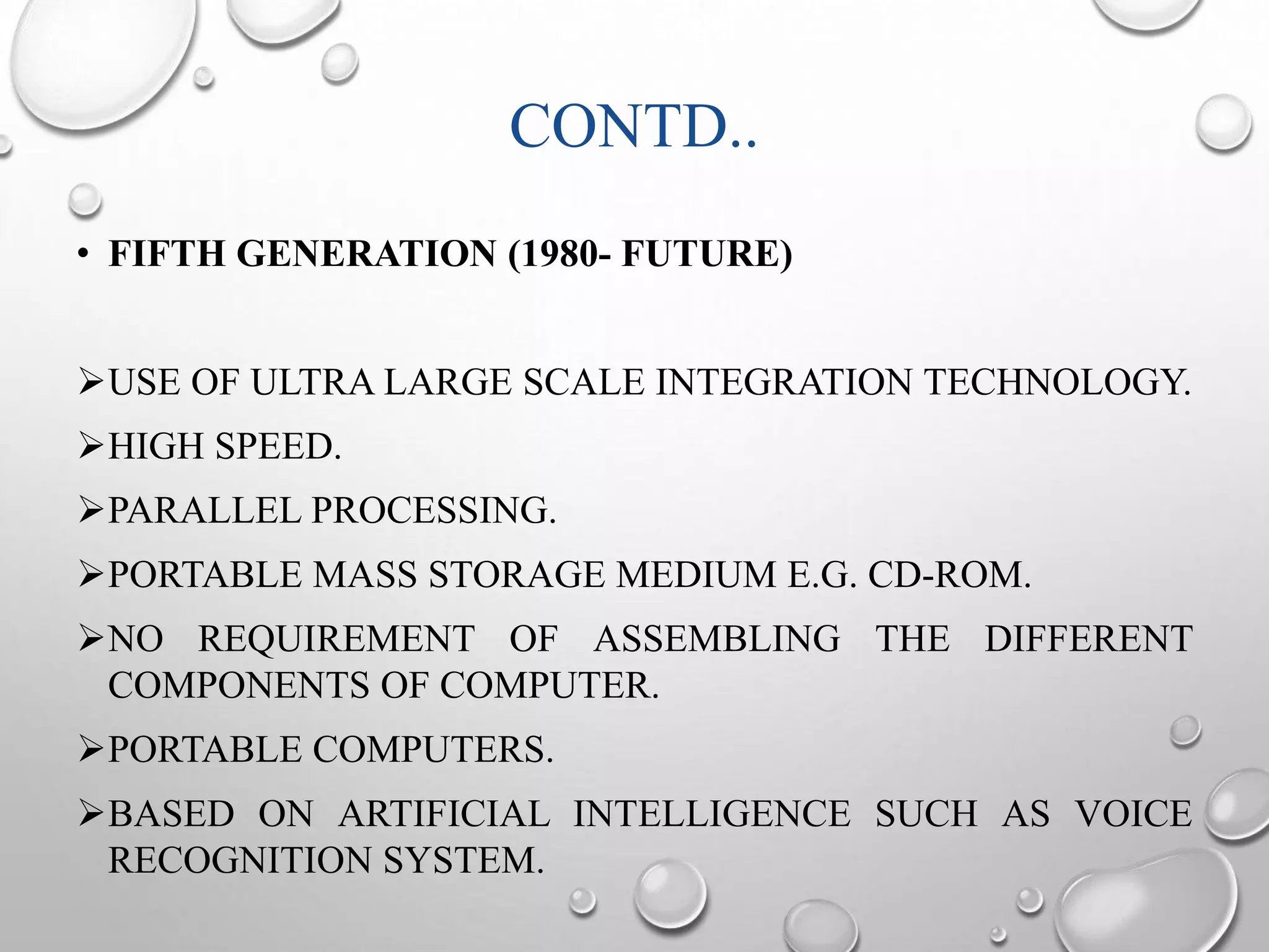 CONTD.. 
• FIFTH GENERATION (1980- FUTURE) 
USE OF ULTRA LARGE SCALE INTEGRATION TECHNOLOGY. 
HIGH SPEED. 
PARALLEL PROCESSING. 
PORTABLE MASS STORAGE MEDIUM E.G. CD-ROM. 
NO REQUIREMENT OF ASSEMBLING THE DIFFERENT 
COMPONENTS OF COMPUTER. 
PORTABLE COMPUTERS. 
BASED ON ARTIFICIAL INTELLIGENCE SUCH AS VOICE 
RECOGNITION SYSTEM. 
 