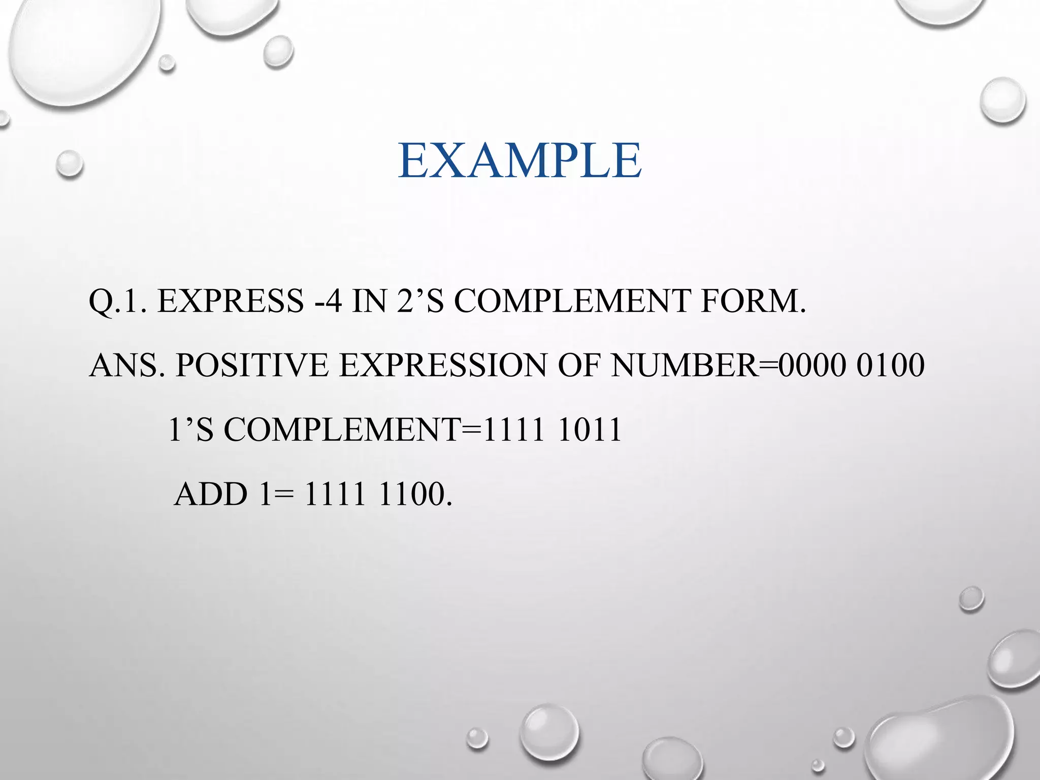 EXAMPLE 
Q.1. EXPRESS -4 IN 2’S COMPLEMENT FORM. 
ANS. POSITIVE EXPRESSION OF NUMBER=0000 0100 
1’S COMPLEMENT=1111 1011 
ADD 1= 1111 1100. 
 