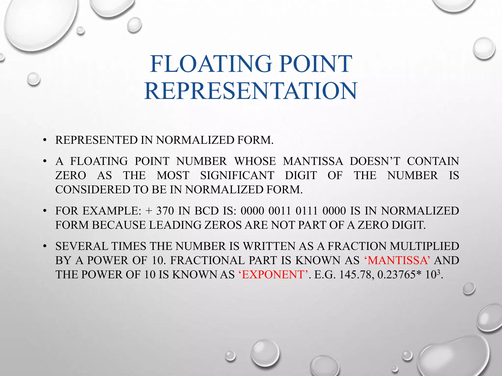 FLOATING POINT 
REPRESENTATION 
• REPRESENTED IN NORMALIZED FORM. 
• A FLOATING POINT NUMBER WHOSE MANTISSA DOESN’T CONTAIN 
ZERO AS THE MOST SIGNIFICANT DIGIT OF THE NUMBER IS 
CONSIDERED TO BE IN NORMALIZED FORM. 
• FOR EXAMPLE: + 370 IN BCD IS: 0000 0011 0111 0000 IS IN NORMALIZED 
FORM BECAUSE LEADING ZEROS ARE NOT PART OF A ZERO DIGIT. 
• SEVERAL TIMES THE NUMBER IS WRITTEN AS A FRACTION MULTIPLIED 
BY A POWER OF 10. FRACTIONAL PART IS KNOWN AS ‘MANTISSA’ AND 
THE POWER OF 10 IS KNOWNAS ‘EXPONENT’. E.G. 145.78, 0.23765* 103. 
 