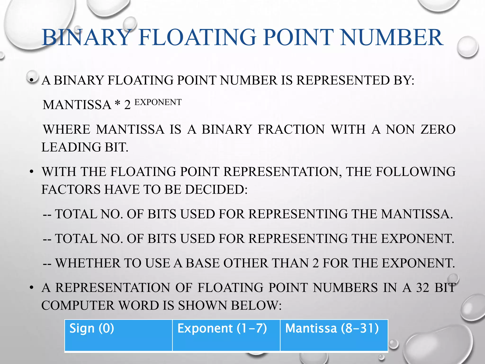 BINARY FLOATING POINT NUMBER 
• A BINARY FLOATING POINT NUMBER IS REPRESENTED BY: 
MANTISSA * 2 EXPONENT 
WHERE MANTISSA IS A BINARY FRACTION WITH A NON ZERO 
LEADING BIT. 
• WITH THE FLOATING POINT REPRESENTATION, THE FOLLOWING 
FACTORS HAVE TO BE DECIDED: 
-- TOTAL NO. OF BITS USED FOR REPRESENTING THE MANTISSA. 
-- TOTAL NO. OF BITS USED FOR REPRESENTING THE EXPONENT. 
--WHETHER TO USE A BASE OTHER THAN 2 FOR THE EXPONENT. 
• A REPRESENTATION OF FLOATING POINT NUMBERS IN A 32 BIT 
COMPUTERWORD IS SHOWN BELOW: 
Sign (0) Exponent (1-7) Mantissa (8-31) 
 