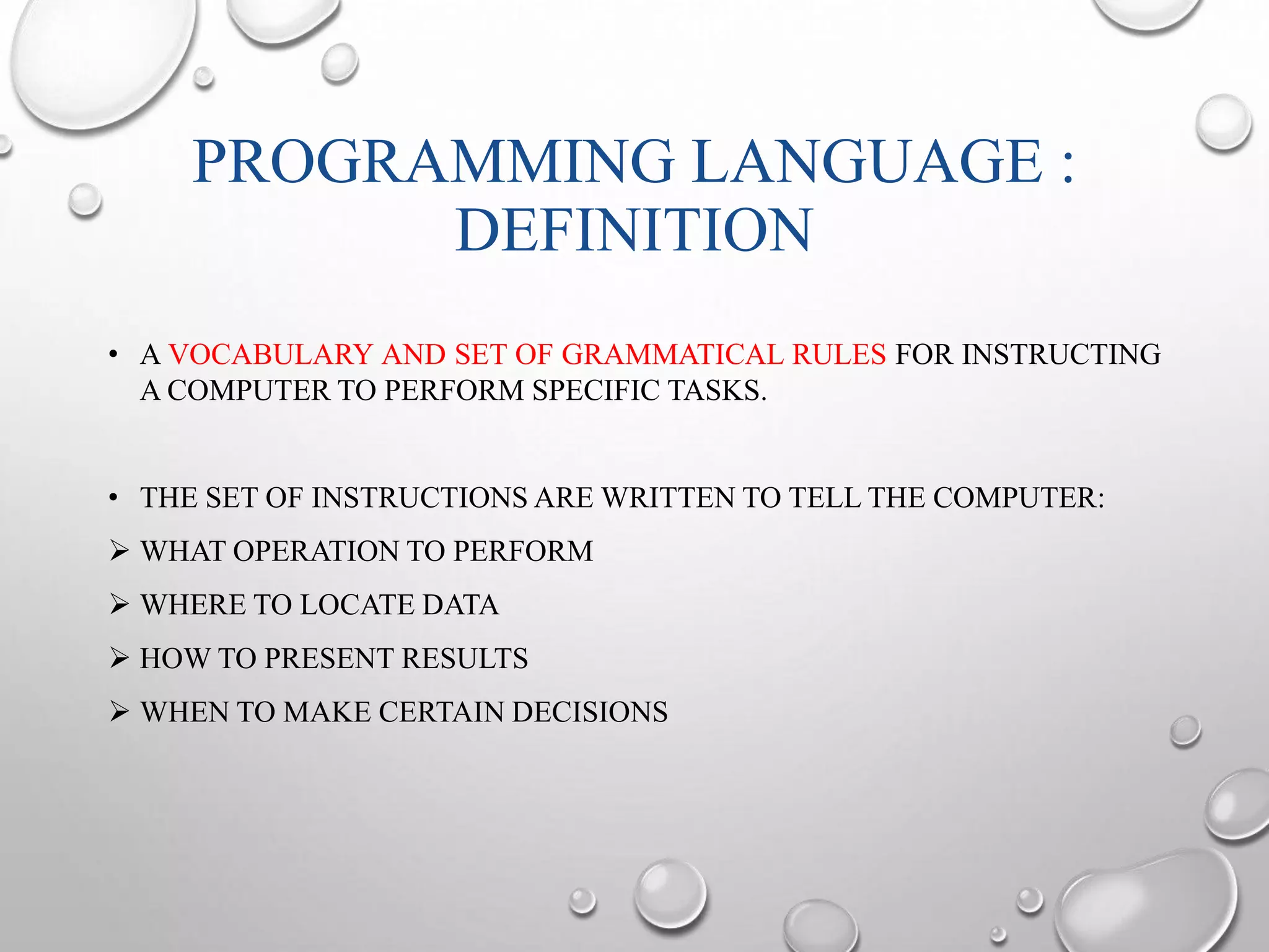 PROGRAMMING LANGUAGE : 
DEFINITION 
• A VOCABULARY AND SET OF GRAMMATICAL RULES FOR INSTRUCTING 
A COMPUTER TO PERFORM SPECIFIC TASKS. 
• THE SET OF INSTRUCTIONS ARE WRITTEN TO TELL THE COMPUTER: 
 WHAT OPERATION TO PERFORM 
 WHERE TO LOCATE DATA 
 HOWTO PRESENT RESULTS 
 WHEN TO MAKE CERTAIN DECISIONS 
 