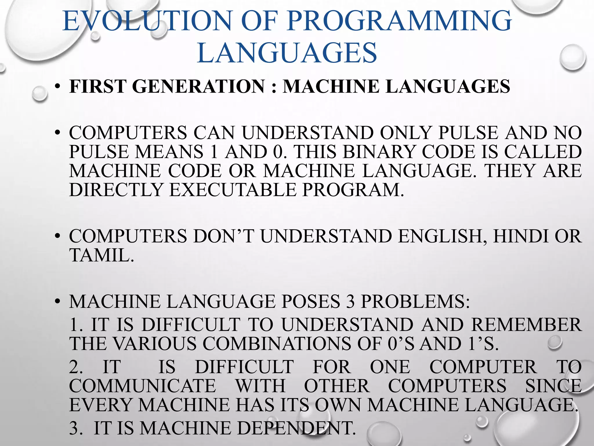 EVOLUTION OF PROGRAMMING 
LANGUAGES 
• FIRST GENERATION : MACHINE LANGUAGES 
• COMPUTERS CAN UNDERSTAND ONLY PULSE AND NO 
PULSE MEANS 1 AND 0. THIS BINARY CODE IS CALLED 
MACHINE CODE OR MACHINE LANGUAGE. THEY ARE 
DIRECTLY EXECUTABLE PROGRAM. 
• COMPUTERS DON’T UNDERSTAND ENGLISH, HINDI OR 
TAMIL. 
• MACHINE LANGUAGE POSES 3 PROBLEMS: 
1. IT IS DIFFICULT TO UNDERSTAND AND REMEMBER 
THE VARIOUS COMBINATIONS OF 0’S AND 1’S. 
2. IT IS DIFFICULT FOR ONE COMPUTER TO 
COMMUNICATE WITH OTHER COMPUTERS SINCE 
EVERY MACHINE HAS ITS OWN MACHINE LANGUAGE. 
3. IT IS MACHINE DEPENDENT. 
 