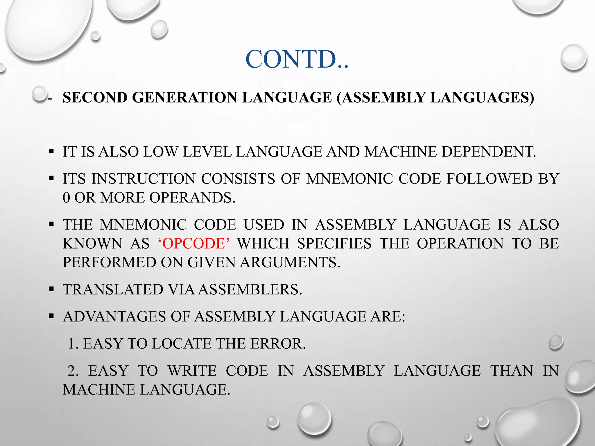 CONTD.. 
- SECOND GENERATION LANGUAGE (ASSEMBLY LANGUAGES) 
 IT IS ALSO LOW LEVEL LANGUAGE AND MACHINE DEPENDENT. 
 ITS INSTRUCTION CONSISTS OF MNEMONIC CODE FOLLOWED BY 
0 OR MORE OPERANDS. 
 THE MNEMONIC CODE USED IN ASSEMBLY LANGUAGE IS ALSO 
KNOWN AS ‘OPCODE’ WHICH SPECIFIES THE OPERATION TO BE 
PERFORMED ON GIVEN ARGUMENTS. 
 TRANSLATED VIAASSEMBLERS. 
 ADVANTAGES OF ASSEMBLY LANGUAGE ARE: 
1. EASY TO LOCATE THE ERROR. 
2. EASY TO WRITE CODE IN ASSEMBLY LANGUAGE THAN IN 
MACHINE LANGUAGE. 
 