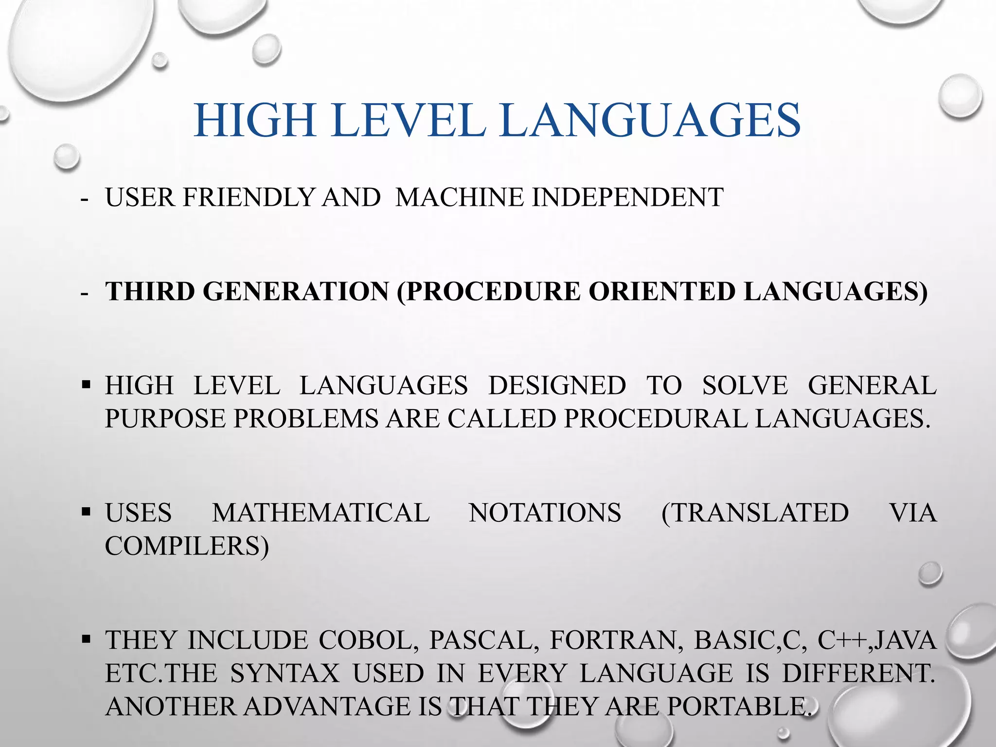 HIGH LEVEL LANGUAGES 
- USER FRIENDLYAND MACHINE INDEPENDENT 
- THIRD GENERATION (PROCEDURE ORIENTED LANGUAGES) 
 HIGH LEVEL LANGUAGES DESIGNED TO SOLVE GENERAL 
PURPOSE PROBLEMS ARE CALLED PROCEDURAL LANGUAGES. 
 USES MATHEMATICAL NOTATIONS (TRANSLATED VIA 
COMPILERS) 
 THEY INCLUDE COBOL, PASCAL, FORTRAN, BASIC,C, C++,JAVA 
ETC.THE SYNTAX USED IN EVERY LANGUAGE IS DIFFERENT. 
ANOTHER ADVANTAGE IS THAT THEYARE PORTABLE. 
 