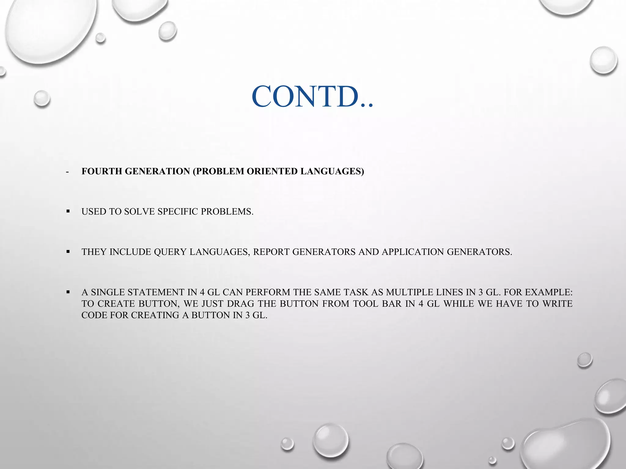 CONTD.. 
- FOURTH GENERATION (PROBLEM ORIENTED LANGUAGES) 
 USED TO SOLVE SPECIFIC PROBLEMS. 
 THEY INCLUDE QUERY LANGUAGES, REPORT GENERATORS AND APPLICATION GENERATORS. 
 A SINGLE STATEMENT IN 4 GL CAN PERFORM THE SAME TASK AS MULTIPLE LINES IN 3 GL. FOR EXAMPLE: 
TO CREATE BUTTON, WE JUST DRAG THE BUTTON FROM TOOL BAR IN 4 GL WHILE WE HAVE TO WRITE 
CODE FOR CREATING A BUTTON IN 3 GL. 
 