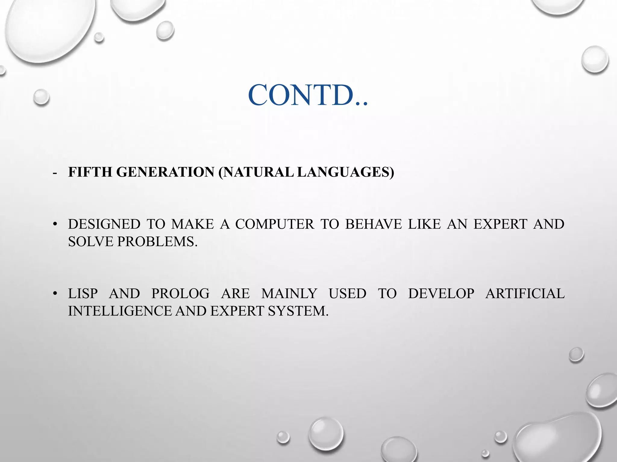 CONTD.. 
- FIFTH GENERATION (NATURALLANGUAGES) 
• DESIGNED TO MAKE A COMPUTER TO BEHAVE LIKE AN EXPERT AND 
SOLVE PROBLEMS. 
• LISP AND PROLOG ARE MAINLY USED TO DEVELOP ARTIFICIAL 
INTELLIGENCEAND EXPERT SYSTEM. 
 