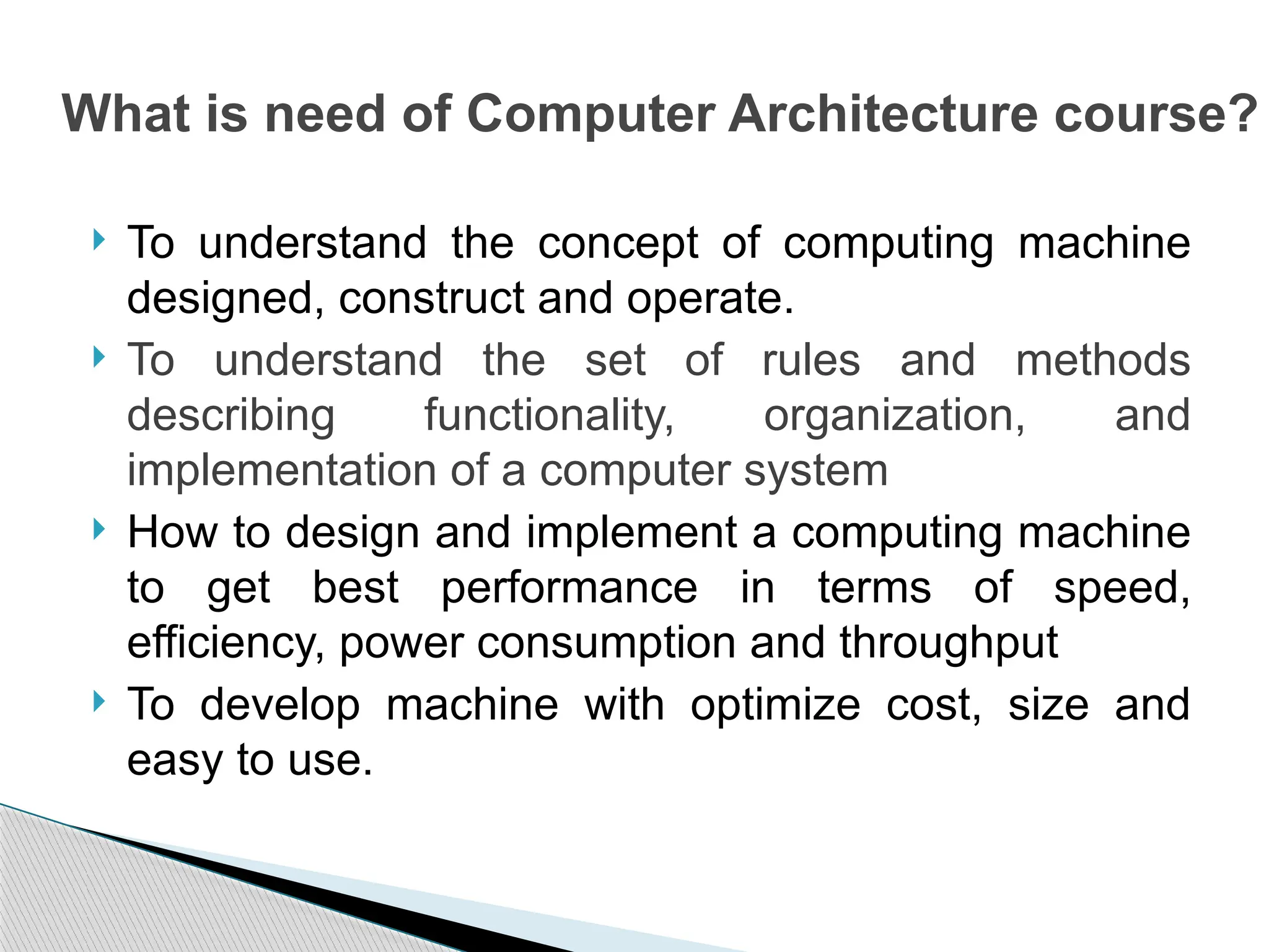  To understand the concept of computing machine
designed, construct and operate.
 To understand the set of rules and methods
describing functionality, organization, and
implementation of a computer system
 How to design and implement a computing machine
to get best performance in terms of speed,
efficiency, power consumption and throughput
 To develop machine with optimize cost, size and
easy to use.
What is need of Computer Architecture course?
 