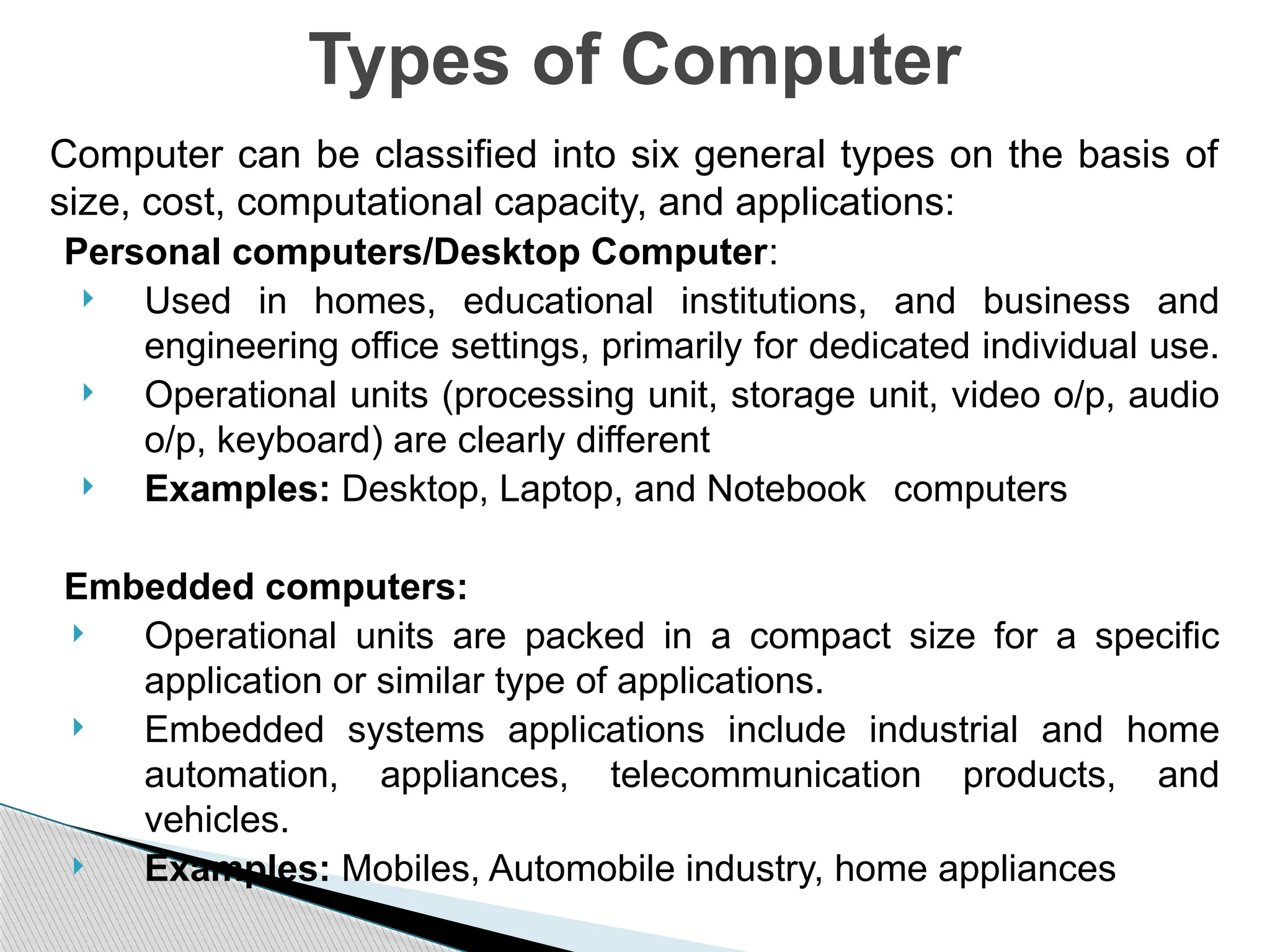 Computer can be classified into six general types on the basis of
size, cost, computational capacity, and applications:
Personal computers/Desktop Computer:
 Used in homes, educational institutions, and business and
engineering office settings, primarily for dedicated individual use.
 Operational units (processing unit, storage unit, video o/p, audio
o/p, keyboard) are clearly different
 Examples: Desktop, Laptop, and Notebook computers
Embedded computers:
 Operational units are packed in a compact size for a specific
application or similar type of applications.
 Embedded systems applications include industrial and home
automation, appliances, telecommunication products, and
vehicles.
 Examples: Mobiles, Automobile industry, home appliances
Types of Computer
 