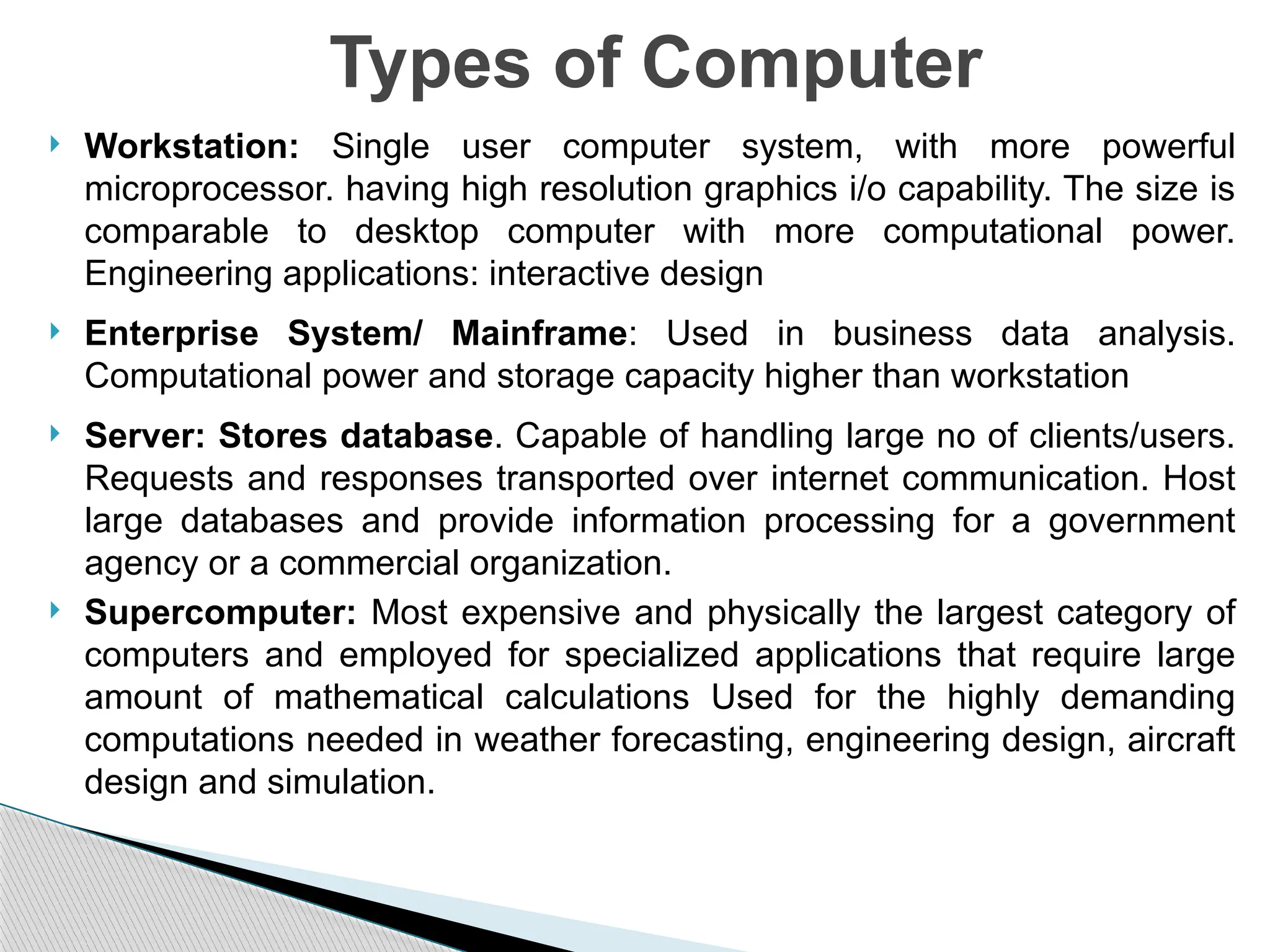  Workstation: Single user computer system, with more powerful
microprocessor. having high resolution graphics i/o capability. The size is
comparable to desktop computer with more computational power.
Engineering applications: interactive design
 Enterprise System/ Mainframe: Used in business data analysis.
Computational power and storage capacity higher than workstation
 Server: Stores database. Capable of handling large no of clients/users.
Requests and responses transported over internet communication. Host
large databases and provide information processing for a government
agency or a commercial organization.
 Supercomputer: Most expensive and physically the largest category of
computers and employed for specialized applications that require large
amount of mathematical calculations Used for the highly demanding
computations needed in weather forecasting, engineering design, aircraft
design and simulation.
Types of Computer
 