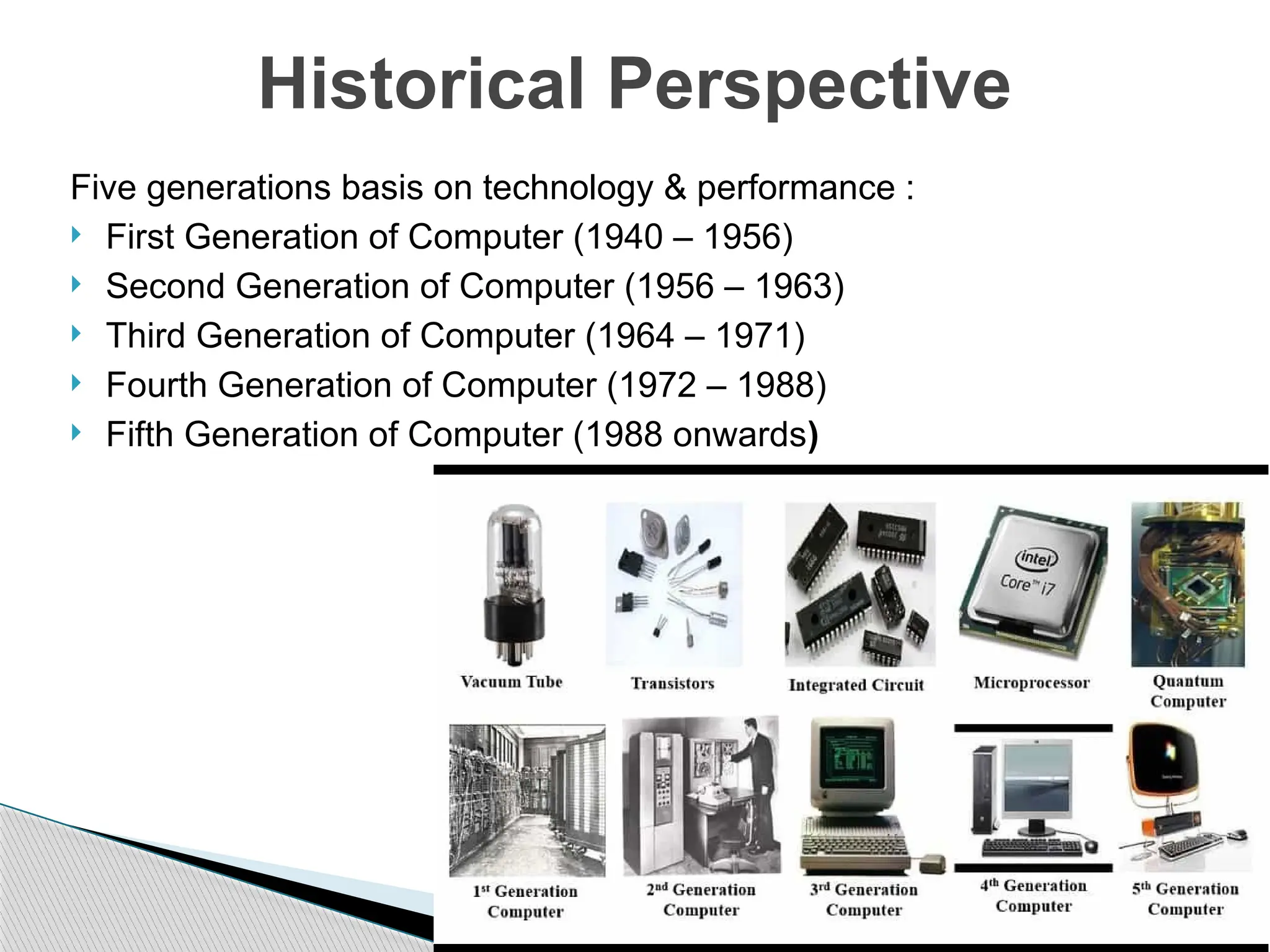 Five generations basis on technology & performance :
 First Generation of Computer (1940 – 1956)
 Second Generation of Computer (1956 – 1963)
 Third Generation of Computer (1964 – 1971)
 Fourth Generation of Computer (1972 – 1988)
 Fifth Generation of Computer (1988 onwards)
Historical Perspective
 
