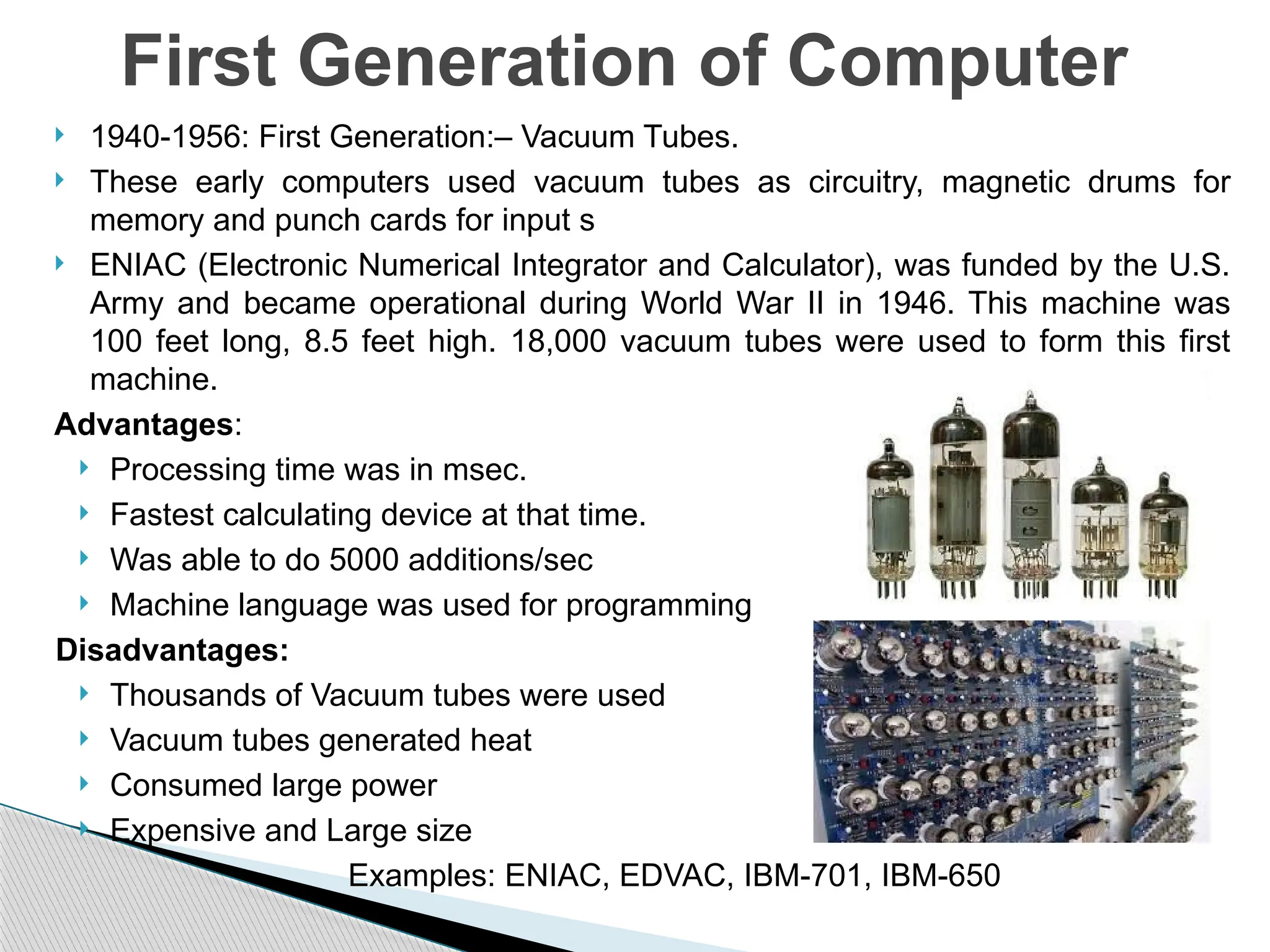  1940-1956: First Generation:– Vacuum Tubes.
 These early computers used vacuum tubes as circuitry, magnetic drums for
memory and punch cards for input s
 ENIAC (Electronic Numerical Integrator and Calculator), was funded by the U.S.
Army and became operational during World War II in 1946. This machine was
100 feet long, 8.5 feet high. 18,000 vacuum tubes were used to form this first
machine.
Advantages:
 Processing time was in msec.
 Fastest calculating device at that time.
 Was able to do 5000 additions/sec
 Machine language was used for programming
Disadvantages:
 Thousands of Vacuum tubes were used
 Vacuum tubes generated heat
 Consumed large power
 Expensive and Large size
Examples: ENIAC, EDVAC, IBM-701, IBM-650
First Generation of Computer
 
