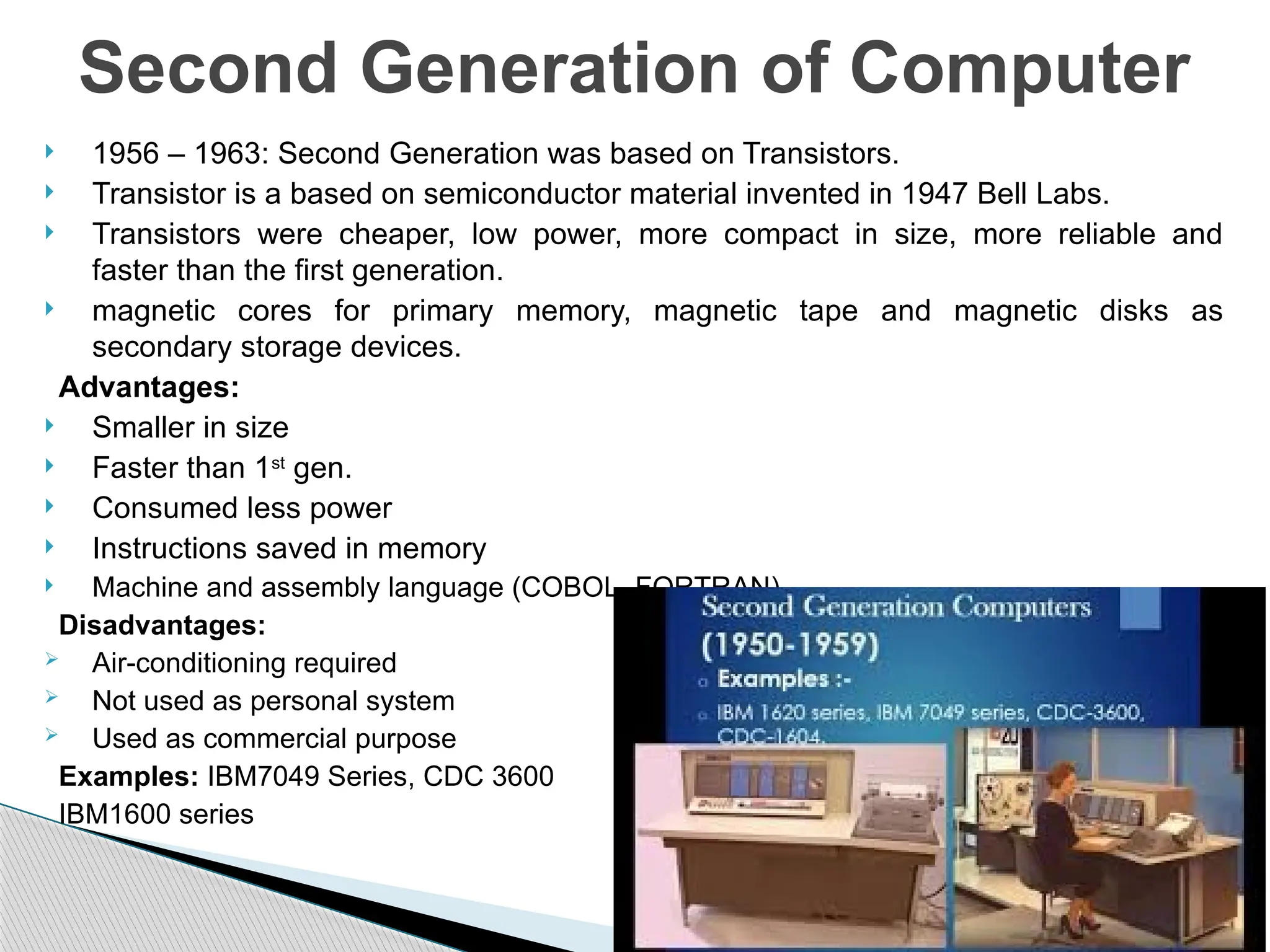 1956 – 1963: Second Generation was based on Transistors.
 Transistor is a based on semiconductor material invented in 1947 Bell Labs.
 Transistors were cheaper, low power, more compact in size, more reliable and
faster than the first generation.
 magnetic cores for primary memory, magnetic tape and magnetic disks as
secondary storage devices.
Advantages:
 Smaller in size
 Faster than 1st
gen.
 Consumed less power
 Instructions saved in memory
 Machine and assembly language (COBOL, FORTRAN).
Disadvantages:
 Air-conditioning required
 Not used as personal system
 Used as commercial purpose
Examples: IBM7049 Series, CDC 3600
IBM1600 series
Second Generation of Computer
 