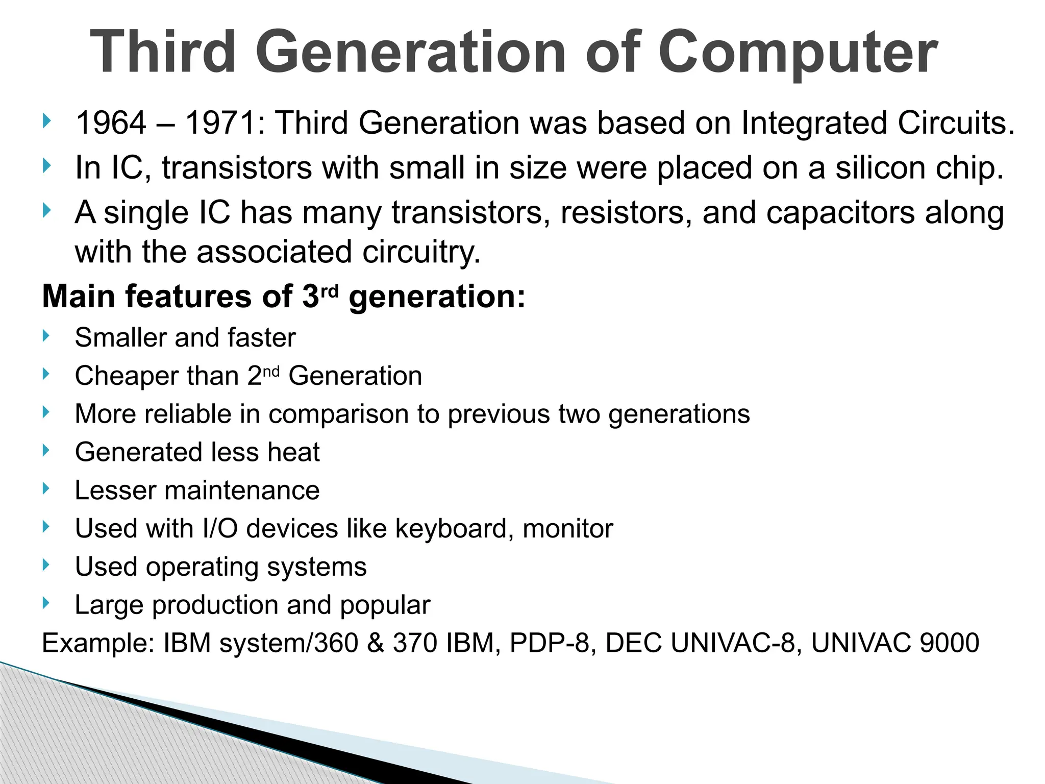  1964 – 1971: Third Generation was based on Integrated Circuits.
 In IC, transistors with small in size were placed on a silicon chip.
 A single IC has many transistors, resistors, and capacitors along
with the associated circuitry.
Main features of 3rd
generation:
 Smaller and faster
 Cheaper than 2nd
Generation
 More reliable in comparison to previous two generations
 Generated less heat
 Lesser maintenance
 Used with I/O devices like keyboard, monitor
 Used operating systems
 Large production and popular
Example: IBM system/360 & 370 IBM, PDP-8, DEC UNIVAC-8, UNIVAC 9000
Third Generation of Computer
 
