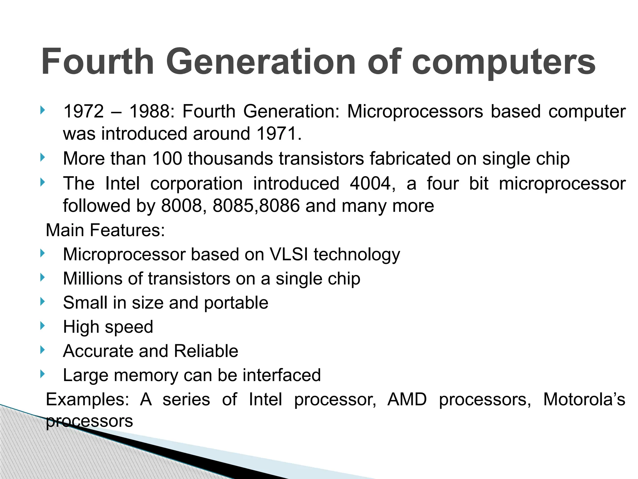  1972 – 1988: Fourth Generation: Microprocessors based computer
was introduced around 1971.
 More than 100 thousands transistors fabricated on single chip
 The Intel corporation introduced 4004, a four bit microprocessor
followed by 8008, 8085,8086 and many more
Main Features:
 Microprocessor based on VLSI technology
 Millions of transistors on a single chip
 Small in size and portable
 High speed
 Accurate and Reliable
 Large memory can be interfaced
Examples: A series of Intel processor, AMD processors, Motorola’s
processors
Fourth Generation of computers
 