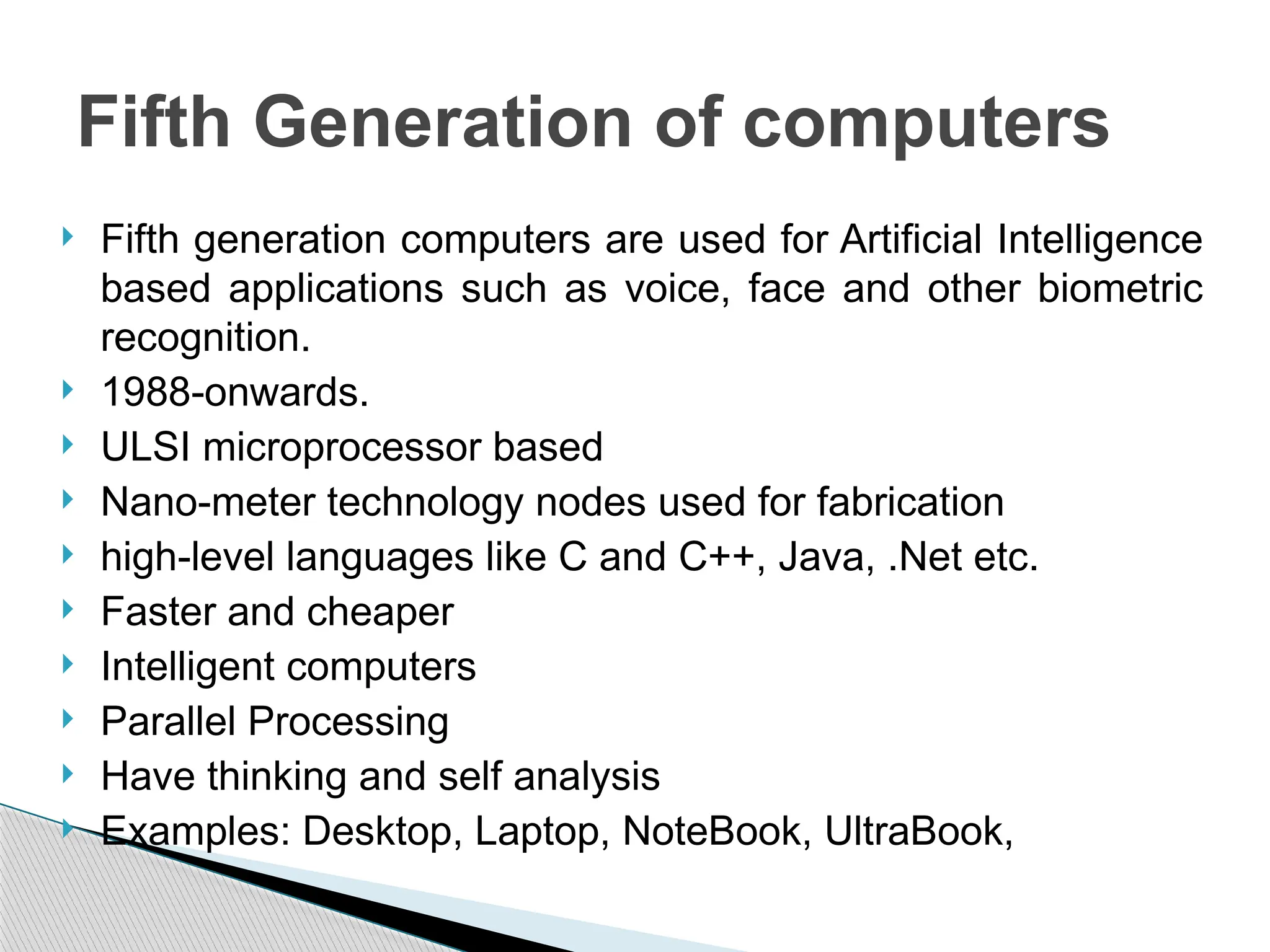  Fifth generation computers are used for Artificial Intelligence
based applications such as voice, face and other biometric
recognition.
 1988-onwards.
 ULSI microprocessor based
 Nano-meter technology nodes used for fabrication
 high-level languages like C and C++, Java, .Net etc.
 Faster and cheaper
 Intelligent computers
 Parallel Processing
 Have thinking and self analysis
 Examples: Desktop, Laptop, NoteBook, UltraBook,
Fifth Generation of computers
 