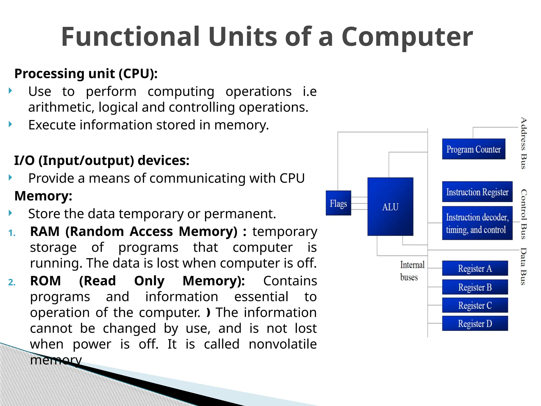 Processing unit (CPU):
 Use to perform computing operations i.e
arithmetic, logical and controlling operations.
 Execute information stored in memory.
I/O (Input/output) devices:
 Provide a means of communicating with CPU
Memory:
 Store the data temporary or permanent.
1. RAM (Random Access Memory) : temporary
storage of programs that computer is
running. The data is lost when computer is off.
2. ROM (Read Only Memory): Contains
programs and information essential to
operation of the computer. The information
ƒ
cannot be changed by use, and is not lost
when power is off. It is called nonvolatile
memory
Functional Units of a Computer
 