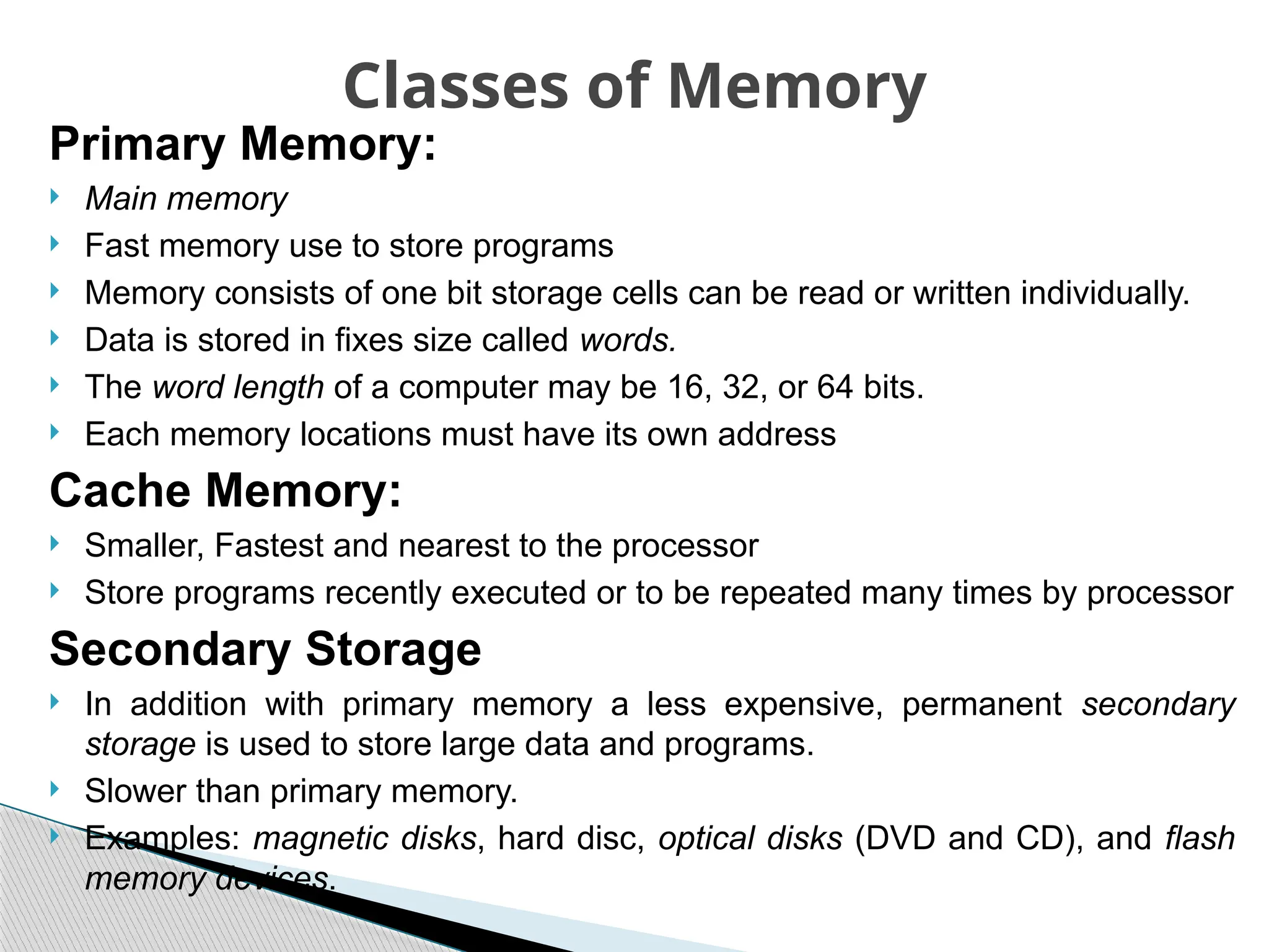 Primary Memory:
 Main memory
 Fast memory use to store programs
 Memory consists of one bit storage cells can be read or written individually.
 Data is stored in fixes size called words.
 The word length of a computer may be 16, 32, or 64 bits.
 Each memory locations must have its own address
Cache Memory:
 Smaller, Fastest and nearest to the processor
 Store programs recently executed or to be repeated many times by processor
Secondary Storage
 In addition with primary memory a less expensive, permanent secondary
storage is used to store large data and programs.
 Slower than primary memory.
 Examples: magnetic disks, hard disc, optical disks (DVD and CD), and flash
memory devices.
Classes of Memory
 