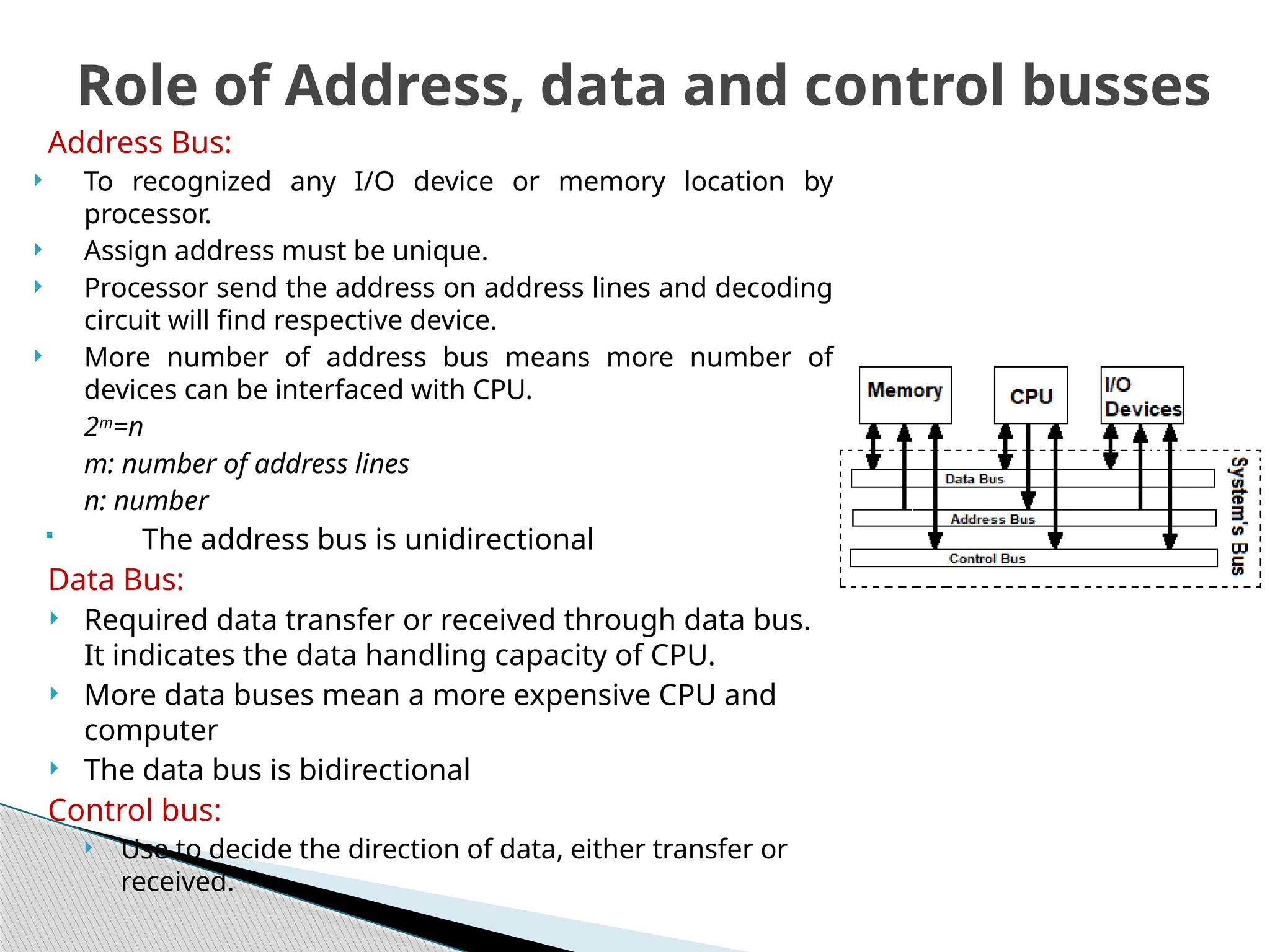 Address Bus:
 To recognized any I/O device or memory location by
processor.
 Assign address must be unique.
 Processor send the address on address lines and decoding
circuit will find respective device.
 More number of address bus means more number of
devices can be interfaced with CPU.
2m
=n
m: number of address lines
n: number
 The address bus is unidirectional
Data Bus:
 Required data transfer or received through data bus.
It indicates the data handling capacity of CPU.
 More data buses mean a more expensive CPU and
computer
 The data bus is bidirectional
Control bus:
 Use to decide the direction of data, either transfer or
received.
Role of Address, data and control busses
 