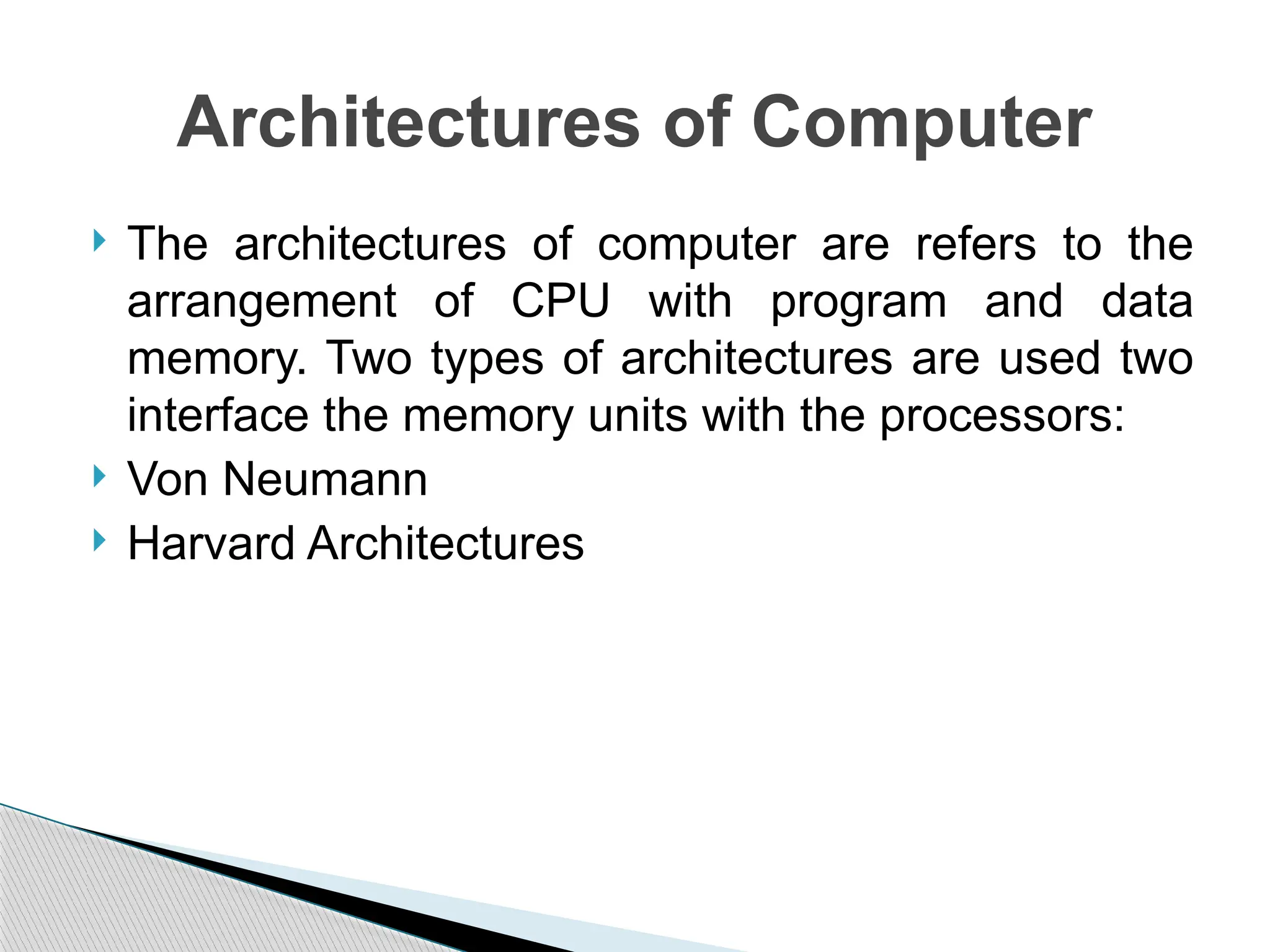  The architectures of computer are refers to the
arrangement of CPU with program and data
memory. Two types of architectures are used two
interface the memory units with the processors:
 Von Neumann
 Harvard Architectures
Architectures of Computer
 