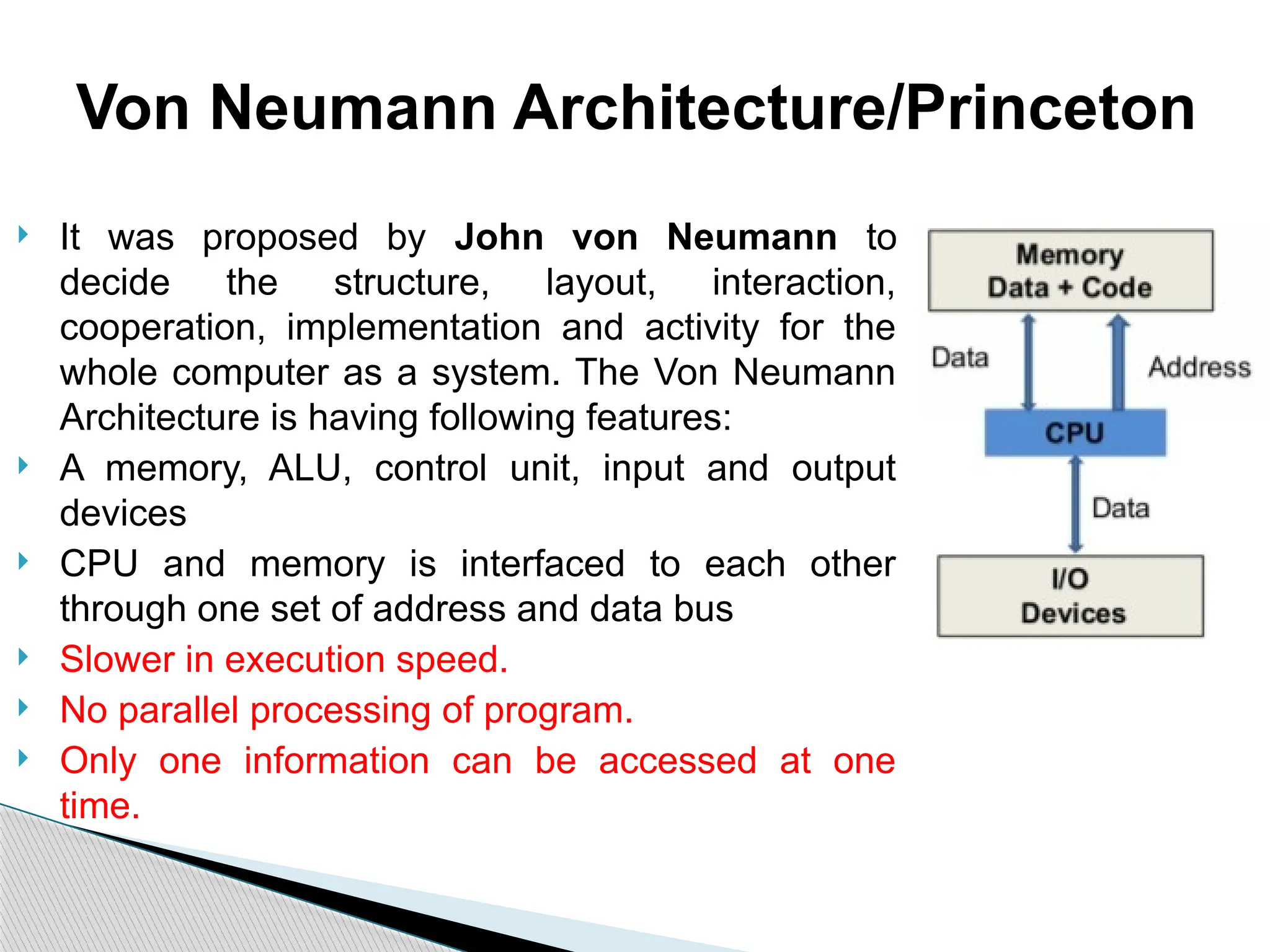  It was proposed by John von Neumann to
decide the structure, layout, interaction,
cooperation, implementation and activity for the
whole computer as a system. The Von Neumann
Architecture is having following features:
 A memory, ALU, control unit, input and output
devices
 CPU and memory is interfaced to each other
through one set of address and data bus
 Slower in execution speed.
 No parallel processing of program.
 Only one information can be accessed at one
time.
Von Neumann Architecture/Princeton
 