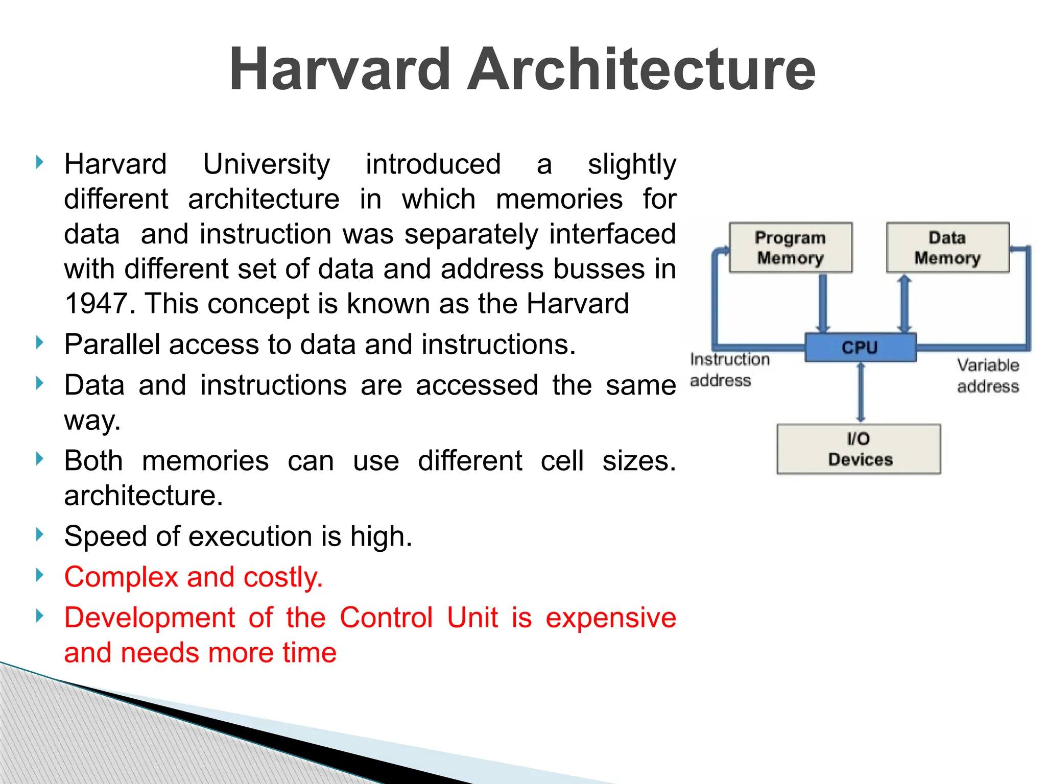  Harvard University introduced a slightly
different architecture in which memories for
data and instruction was separately interfaced
with different set of data and address busses in
1947. This concept is known as the Harvard
 Parallel access to data and instructions.
 Data and instructions are accessed the same
way.
 Both memories can use different cell sizes.
architecture.
 Speed of execution is high.
 Complex and costly.
 Development of the Control Unit is expensive
and needs more time
Harvard Architecture
 