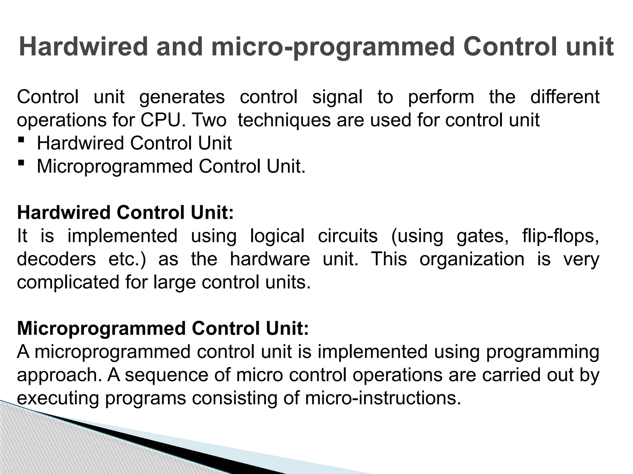 Hardwired and micro-programmed Control unit
Control unit generates control signal to perform the different
operations for CPU. Two techniques are used for control unit
 Hardwired Control Unit
 Microprogrammed Control Unit.
Hardwired Control Unit:
It is implemented using logical circuits (using gates, flip-flops,
decoders etc.) as the hardware unit. This organization is very
complicated for large control units.
Microprogrammed Control Unit:
A microprogrammed control unit is implemented using programming
approach. A sequence of micro control operations are carried out by
executing programs consisting of micro-instructions.
 