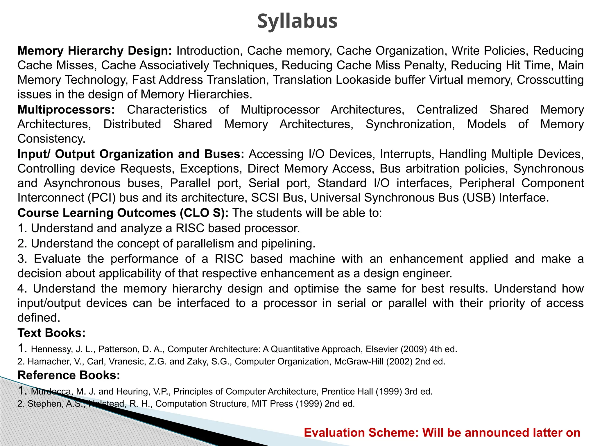 Memory Hierarchy Design: Introduction, Cache memory, Cache Organization, Write Policies, Reducing
Cache Misses, Cache Associatively Techniques, Reducing Cache Miss Penalty, Reducing Hit Time, Main
Memory Technology, Fast Address Translation, Translation Lookaside buffer Virtual memory, Crosscutting
issues in the design of Memory Hierarchies.
Multiprocessors: Characteristics of Multiprocessor Architectures, Centralized Shared Memory
Architectures, Distributed Shared Memory Architectures, Synchronization, Models of Memory
Consistency.
Input/ Output Organization and Buses: Accessing I/O Devices, Interrupts, Handling Multiple Devices,
Controlling device Requests, Exceptions, Direct Memory Access, Bus arbitration policies, Synchronous
and Asynchronous buses, Parallel port, Serial port, Standard I/O interfaces, Peripheral Component
Interconnect (PCI) bus and its architecture, SCSI Bus, Universal Synchronous Bus (USB) Interface.
Course Learning Outcomes (CLO S): The students will be able to:
1. Understand and analyze a RISC based processor.
2. Understand the concept of parallelism and pipelining.
3. Evaluate the performance of a RISC based machine with an enhancement applied and make a
decision about applicability of that respective enhancement as a design engineer.
4. Understand the memory hierarchy design and optimise the same for best results. Understand how
input/output devices can be interfaced to a processor in serial or parallel with their priority of access
defined.
Text Books:
1. Hennessy, J. L., Patterson, D. A., Computer Architecture: A Quantitative Approach, Elsevier (2009) 4th ed.
2. Hamacher, V., Carl, Vranesic, Z.G. and Zaky, S.G., Computer Organization, McGraw-Hill (2002) 2nd ed.
Reference Books:
1. Murdocca, M. J. and Heuring, V.P., Principles of Computer Architecture, Prentice Hall (1999) 3rd ed.
2. Stephen, A.S., Halstead, R. H., Computation Structure, MIT Press (1999) 2nd ed.
Evaluation Scheme: Will be announced latter on
Syllabus
 